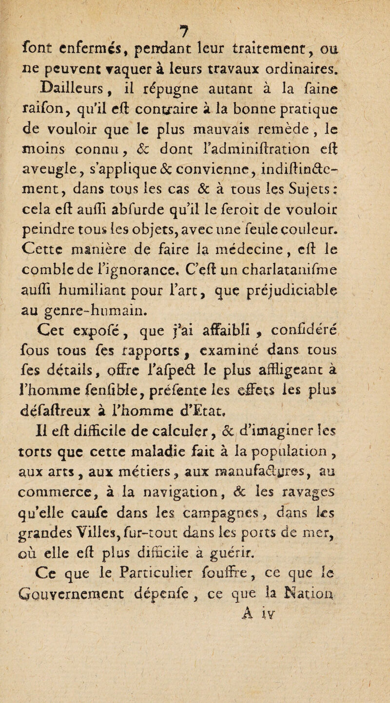 ? font enfermes, pendant leur traitement, ou ne peuvent vaquer à leurs travaux ordinaires. Bailleurs, il répugne autant à la faine raifon, qu’il eft contraire à la bonne pratique de vouloir que le plus mauvais remède , le moins connu, Sc dont l'adminiftration eft aveugle, s’applique de convienne, indiftin&e- ment, dans tous les cas & à tous les Sujets; cela eft aufti abfurde qu'il le feroit de vouloir peindre tous les objets, avec une feule couleur. Cette manière de faire la médecine, eft le comble de l'ignorance, C'eft un charlatanisme aufti humiliant pour l’arc, que préjudiciable au genre-humain. Cet expofé, que fai affaibli , conffdéré fous tous fes rapports , examiné dans tous fes détails, offre l'alped: le plus affligeant à l'homme fenfible, préfente les effets les plus défaftreux à l’homme d’Etat, Il eft difficile de calculer, de d'imaginer les torts que cette maladie fait à la population , aux arts , aux métiers, aux raanufaélyres, au commerce, à la navigation, & les ravages qu’elle çaufe dans les campagnes, dans les grandes Villes, fur-tout dans les ports de mer, où elle eft plus difficile à guérir. Ce que le Particulier fouffre, ce que le Gouvernement dépenfe , ce que la Nation A iv