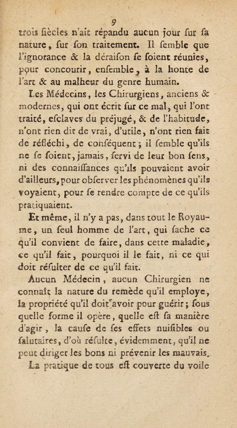 trois fiècles n ait répandu aucun four fur fa nature , fur fon traitement* Il femble que l'ignorance 3c la déraifon fe foient réunies, pçur concourir, enfemble ? à la honte de Fart Sc au malheur du genre humain* Les Médecins, les Chirurgiens, anciens 3c modernes, qui ont écrit fur ce mal, qui Font traité, efclaves du préjugé, ôc de l'habitude, n'ont rien dit de vrai, d'utile, n'ont rien fait de réfléchi, de cohféquent | il femble qu'ils ne fe foient, jamais, fervi de leur bon fens, ni des connaiflances qu'ils pouvaient avoir d'ailleurs, pour obferver les phénomènes qu'ils voyaient, pour fe rendre compte de ce qu'ils pratiquaient. Et même, il n'y a pas, dans tout le Royau¬ me, un feul homme de Fart, qui fâche ce qu'il convient de faire, dans cette maladie, ce qu'il fait, pourquoi il le fait, ni ce qui doit réfuiter de ce qu'il fait. Aucun Médecin, aucun Chirurgien ne connaît la nature du remède qui! employé, la propriété qu'il doit avoir pour guérir ; fous quelle forme il opère, quelle cfl fa manière d agir , la caufe de fes effets nui fi faits ou faiutaires, d’oii refaite, évidemment, qu'il ne peut diriger les bons ni prévenir les mauvais* La pratique de tous eft couverte du voile