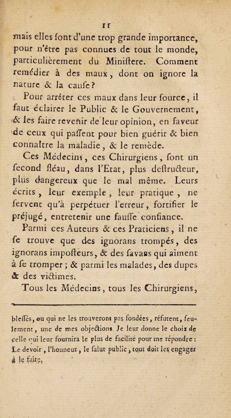 mais elles font d’une trop grande importance, pour n’ctrc pas connues de tout le monde, particulièrement du Miniftere. Comment remédier à des maux, dont on ignore la nature & la caufe ? Pour arrêter ces maux dans leur fource, il faut éclairer le Public & le Gouvernement, Sc les faire revenir de leur opinion, en faveur de ceux qui paffent pour bien guérir 8c bien connaître la maladie, êc le remède. Ces Médecins, ces Chirurgiens, font un fécond fléau, dans PEtat, plus deftru&eur, plus dangereux que le mal même. Leurs écrits , leur exemple , leur pratique , ne fervent qu'à perpétuer Terreur, fortifier le préjugé, entretenir une fauffe confiance. Parmi ces Auteurs Ôc ces Praticiens, il ne fe trouve que des ignorans trompés, des ignorans impofleurs, 8c des favaas qui aiment à fe tromper ; ÔC parmi les malades, des dupes & d es viètimes. Tous les Médecins, tous les Chirurgiens, —■ ' ' ,.i ... .. ■ . ■ -, - ■■ ,n„ bldTés,©u qui ne les trouveront pas fondées, réfutent, feu¬ lement, une de mes obje&ions Je leur donne le choix de celle oui leur fournira le plus de facilité pour me répondre : Le devoir , l’hoaneur, le falut public, tqut doit les engage* à le fairç, ' , /