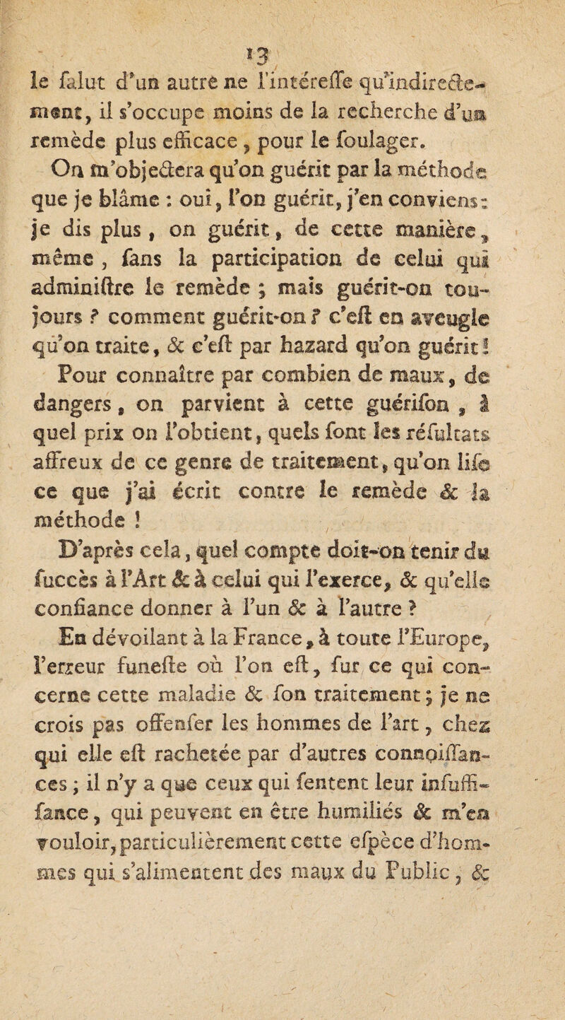 î3 le falut d’un autre ne Fintëreffe qffindireâe- msnt, il s’occupe moins de la recherche d’un remède plus efficace , pour le foulager. On m’objedera qu’on guérit par la méthode que je blâme : oui, Ton guérit, j’en conviens: je dis plus, on guérit, de cette manière.* même , fans la participation de celui qui adminiftre le remède ; mais guérit-on tou¬ jours f comment guérit-on f c’eft en aveugle qu on traite f Sc e’eft par hazard qu’on guérit ! Pour connaître par combien de maux, de dangers, on parvient à cette guéridon s I quel prix on l’obtient, quels font les réfultats affreux de ce genre de traitement, qu on life ce que j’ai écrit contre ie remède Sc la méthode ! D’après cela, quel compte doit-on tenir du fuccès à î’Âtt & à celui qui l’exerce, Sc qu’elle confiance donner à l’un Sc à l’autre ? En dévoilant à la France * à toute l’Europe, l’erreur funefte où l’on eft, fur ce qui con¬ cerne cette maladie Sc fou traitement ; je ne crois pas offenfer les hommes de Fart, chez qui elle eft rachetée par d’autres connoiffan- ces ; il n’y a que ceux qui fentent leur infuffi- faace, qui peuvent en être humiliés Sc m’en vouloir, particulièrement cette efpèce d’hom¬ mes qui s’alimentent des maux du Public , Sc