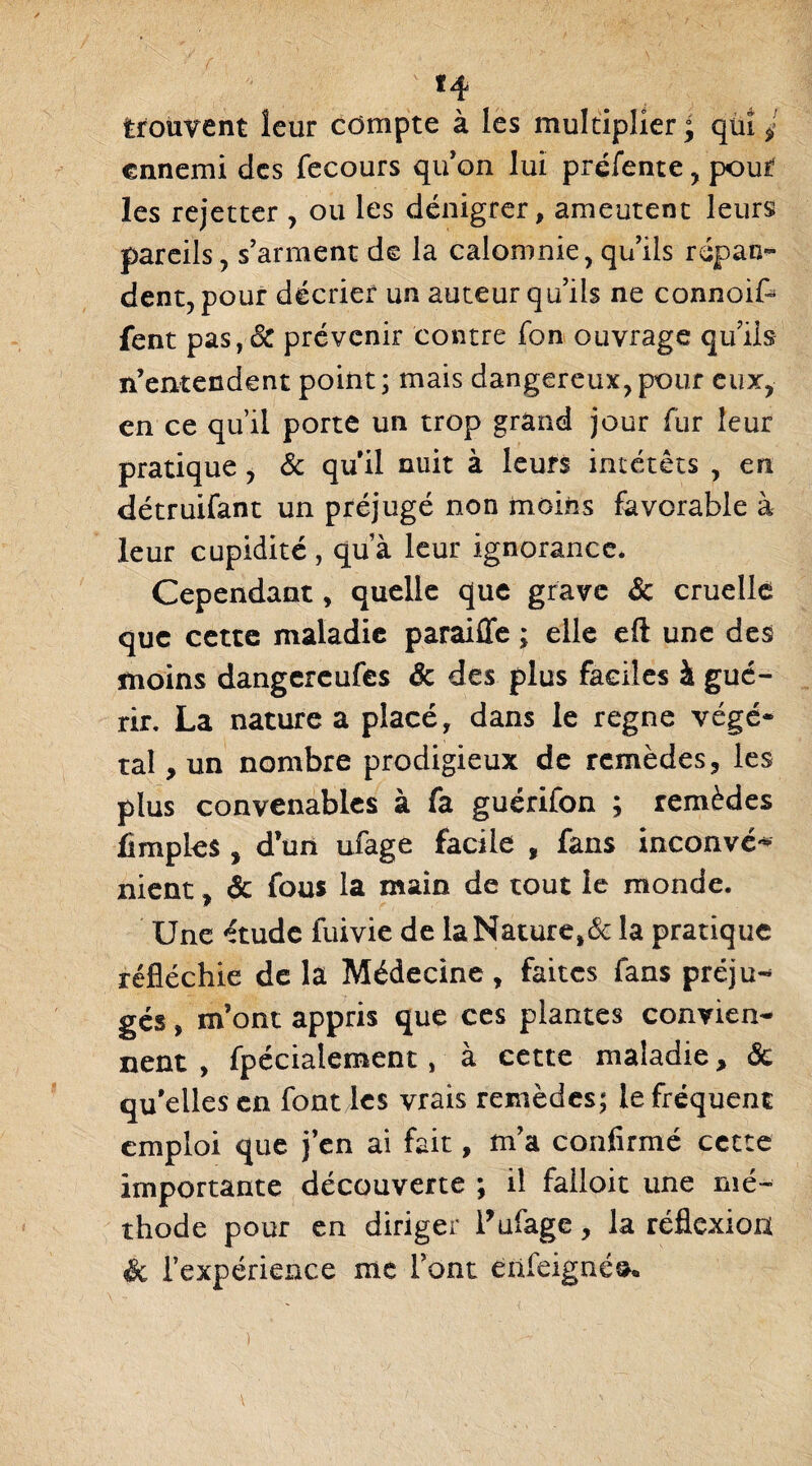 trouvent leur compte à les multiplier; qui ^ ennemi des fecours qu’on lui préfente , pour les rejetter , ou les dénigrer, ameutent leurs pareils, s’arment de la calomnie, qu’ils répan¬ dent, pour décrier un auteur qu’ils ne connoif- fent pas,& prévenir contre fon ouvrage qu’ils n’entendent point; mais dangereux,pour eux, en ce qu’il porte un trop grand jour fur leur pratique , & qu il nuit à leurs intérêts , en détruifant un préjugé non moins favorable à leur cupidité, qu’à leur ignorance. Cependant, quelle que grave & cruelle que cette maladie paraiffe ; elle eft une des moins dangereufes & des plus faciles à gué¬ rir. La nature a placé, dans le régné végé¬ tal , un nombre prodigieux de remèdes, les plus convenables à fa guérifon ; remèdes fimples , d’un ufage facile ÿ fans inconvé** nient, & fous la main de tout le monde. Une étude fuivie de la Naturel la pratique réfléchie de la Médecine , faites fans préju¬ gés , m’ont appris que ces plantes convien¬ nent , fpécialement, à cette maladie, ôc qu’elles en font les vrais remèdes; le fréquent emploi que j’en ai fait, m’a confirmé cette importante découverte ; il failoit une mé¬ thode pour en diriger l’ufage, la réflexion ëc l’expérience me l’ont enfeigné^.
