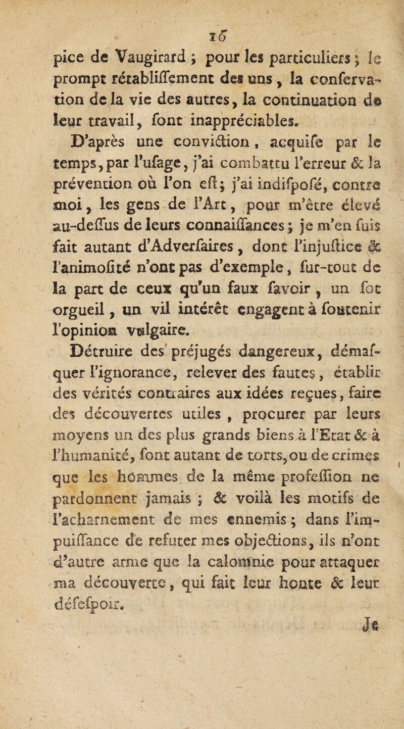 10 pice de Vaugirard ; pour les particuliers ; le prompt rétabliffement des uns , la c on fer va- tion de la vie des autres, la continuation d© leur travail, font inappréciables. D’après une convidion, acquife par le temps,par Fufage, fai combattu Terreur & la prévention où Ton efi; j'ai indifpofé, contre moi, les gens de FÂrt, pour m'être élevé au-deiïus de leurs connaiffances ; je m'en fuis fait autant d’Adverfaires , dont Finjuftice & Fanimofité nompas d’exemple, fur-tout de la part de ceux qu’un faux farcir , un foc orgueil, un vil intérêt engagent à foutenir lopiniom vulgaire» Détruire des préjugés dangereux, déniât* quer Fignorance, relever des fautes, établir des vérités contraires aux idées reçues, faire des découvertes utiles f procurer par leurs moyens un des plus grands biens à FEtat & à l'humanité, font autant de torts, ou de crimes que les hommes de la même profeffion ne pardonnent jamais ; dt voilà les motifs de l'acharnement de mes ennemis ; dans Fim- puiffance de réfuter mes obsédions, ils n’ont d’autre arme que la calomnie pour attaquer • ma découverte, qui fait leur home de leur défefpoir* It