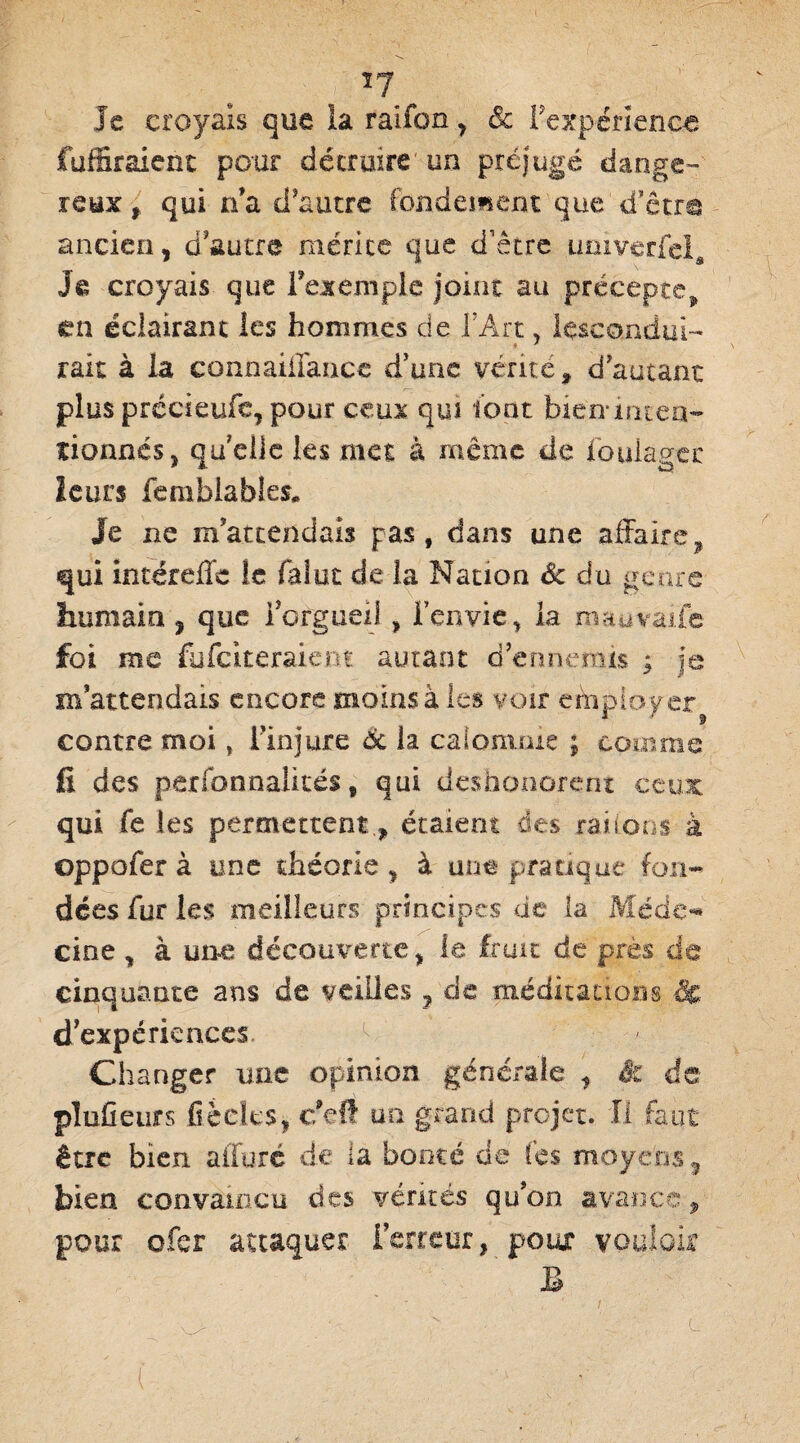 le croyais que la raifon > êc f expérience Tuffir aient peur détruire un préjugé dange¬ reux , qui n’a d'autre fondement que d’être ancien, d'autre mérite que d'être imiverfcl, J si croyais que l’exemple joint au précepte, en éclairant les hommes de l'Art, lescondul- rait à la connaifiance d’une vérité, d’autant plus précieufe, pour ceux qui font bien* inten¬ tionnés, quelle les met à même de fouiagec leurs femblables. Je ne m’attendais pas, dans une affaire, qui intéreffe le fai ut de la Nation de du genre humain , que l’orgueil , l’envie, la m au varie foi me fufeiteraient autant d’ennemis ; je m’attendais encore moins à les voir employer contre moi, l’injure 6c la calomnie ; comme fi des personnalités, qui déshonorent ceux qui fe les permettentétaient des râlions à oppofer à une théorie, à une pratique fon¬ dées fur les meilleurs principes de la Méde-* cine , à une découverte, le fruit de près de cinquante ans de veilles 7 de méditations & d’expériences 1 Changer une opinion générale , & de plufieurs £ècte$, c’eft un grand projet. Il faut être bien alluré de la bonté de fes moyens, bien convaincu des vérités qu’on avance, pour ofer attaquer Terreur, poux vouloir B