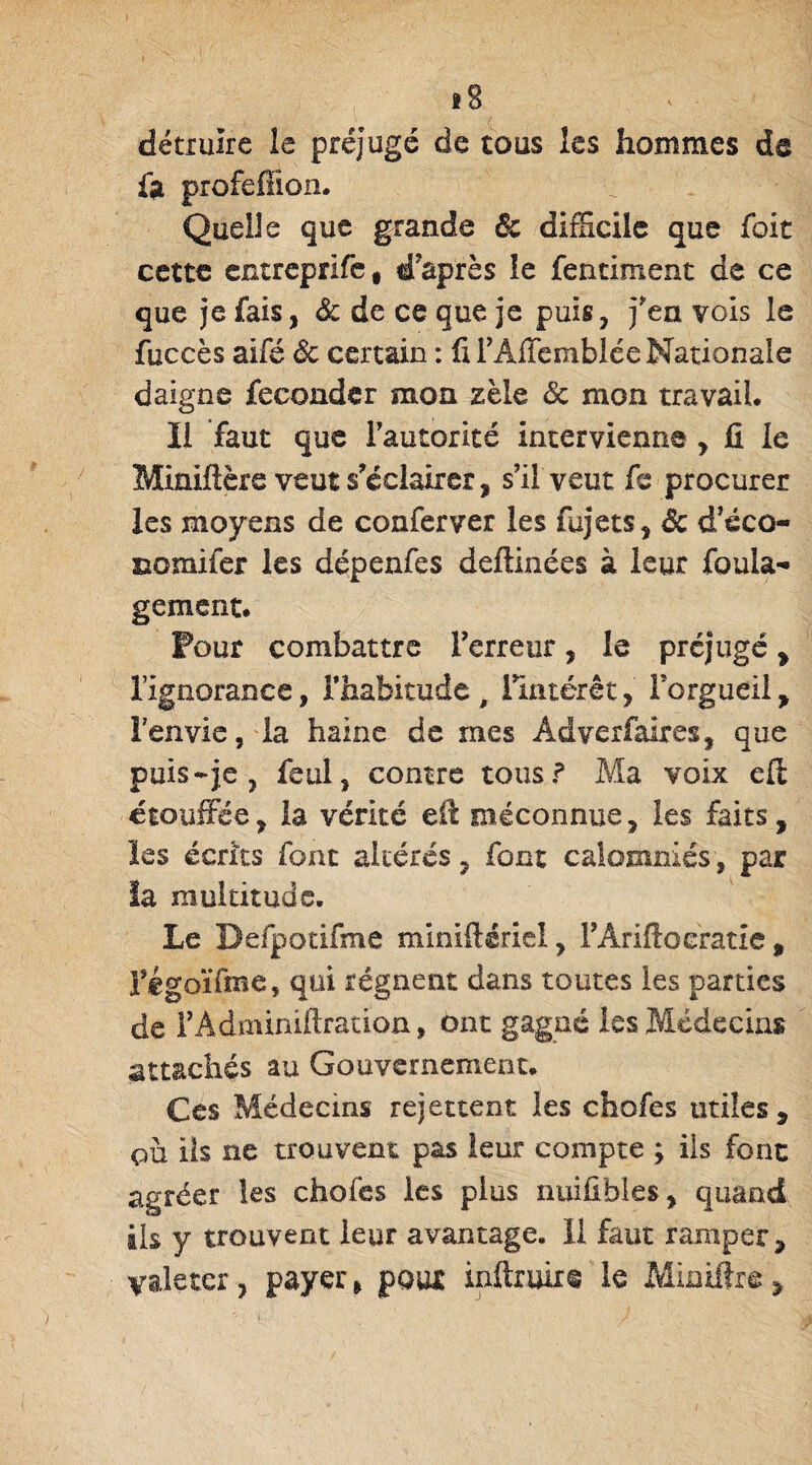 détruire le préjugé de tous les hommes de fit profefîion. Quelle que grande êc difficile que foit cette entreprlfe, d'après le fentiment de ce que je fais, Sc de ce que je puis, j'en vois le fuccès aifé êc certain : fi TAffemblée Nationale daigne féconder mon zèle & mon travail. Il faut que l'autorité intervienne , fi le Miniftère veut s'éclairer, s’il veut fe procurer les moyens de conferver les fujets, de d’éco- Domifer les dépenfes deftinées à leur foula- gement. Pour combattre Terreur, le préjugé, l’ignorance, l’habitude, l'intérêt, Torgueil, l’envie, la haine de mes Âdverfaires, que puis-je , féal, contre tous? Ma voix eff étouffée, la vérité efi méconnue, les faits, les écrits font altérés, font calomniés, par la multitude. Le Defpotifme miniftériel, TAriftoeratie , Tégoïfme, qui régnent dans toutes les parties de TAdminifiration, ont gagne les Médecins attachés au Gouvernement. Ces Médecins rejettent les chofes utiles, ou ils ne trouvent pas leur compte ; ils fonc agréer les chofes les plus nuifibles, quand ils y trouvent leur avantage. 11 faut ramper, valeter, payer, poux inftruire le Minifîre,