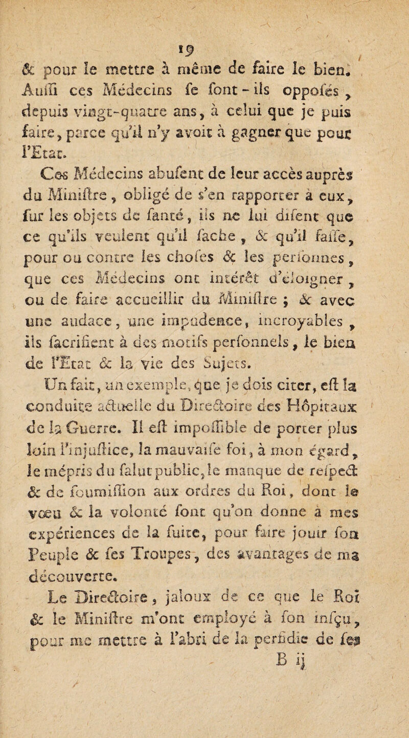 êc pour le mettre à même de faire le bien* A lu Fi ces Médecins fe font - iis oppofés ? depuis vingt-quatre ans, à celui que je pais faire, parce qui! ny avoir à gagner que peut l’Etat. Cos Médecins abufent de leur accès auprès du Miniftre, obligé de s'en rapporter a eux, fur les objets de fanté, iis ne lui difent que ce qu’üs veulent qud fâche ? & qu'il faite, pour ou contre les chofes Sc les pendîmes , que ces Médecins ont intérêt d'éloigner , ou de faire accueillir du Miniftre ; Sc avec une audace, une impudence, incroyables , ils facrifient à des motifs perfonnels, le bien de rEtat & la vie des Sujets. Un fait, un exemple, que je dois citer, eft la conduite actuelle du Directoire des Hôpitaux de la Guerre. Il eft impoffible de porter plus loin Finjuftice, lamauvaife foi, à mon egard, le mépris du falut public,le manque de reiped êc de fouroiffion aux ordres du Roi, dont le vœu. êc la volonté font qu'on donne a mes expériences de la fuite, pour faire jouir font Peuple Sc fes Troupes, des avantages de ma découverte. Le Directoire, jaloux de ce que le Roî & le Miniftre m’ont employé à fon infçu, pour me meure à l’abri de la perfidie de feu