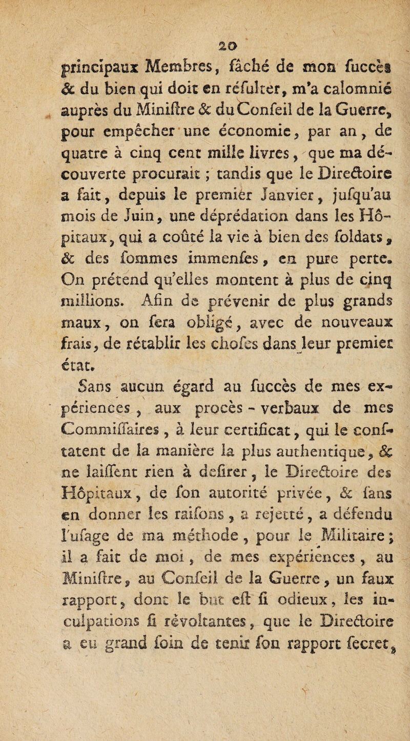 principaux Membres, fâché de mon fuccès & du bien qui doit en réfui ter, m’a calomnié auprès du Minifîre Sc duConfeü de la Guerre, pour empêcher une économie * par an, de quatre à cinq cent mille livres, que ma dé¬ couverte procurait ; tandis que le Diredoire a fait, depuis le premier Janvier, jufquau mois de Juin, une déprédation dans les Hô¬ pitaux, qui a coûté la vie à bien des foldats 9 Sc des fouîmes immenfes, en pure perte. On prétend quelles montent à plus de cinq millions. Afin de prévenir de plus grands maux, on fera obligé, avec de nouveaux frais, de rétablir les ciiofes dans leur premier état. Sans aucun égard au fuccès de mes ex¬ périences , aux procès - verbaux de mes Commiffaires, à leur certificat, qui le conf- tâtent de la manière la plus authentique, Sc ne iaiffent rien à dcfirer, le Diredoire des Hôpitaux, de fon autorité privée, Sc fans en donner les raifons , a rejette, a défendu l'ufage de ma méthode, pour le Militaire ; il a fait de moi, de mes expériences , au Minifîre, au Confeil de la Guerre, un faux rapport, dont le but eft fi odieux, les in¬ culpations fi révoltantes, que le Diredoire a eu grand foin de tenir fon rapport fecret^