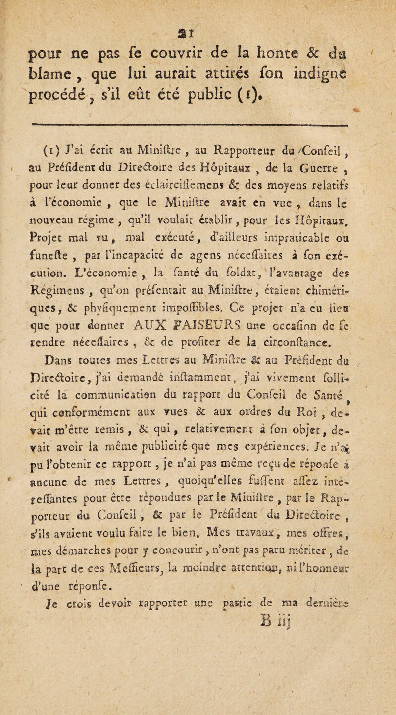 SI pour ne pas fe couvrir de la honte & in blâme , que lui aurait attirés fon indigne procédé, s’il eût été public (r)* (t) J’ai écrit au Miniftre , au Rapporteur du/Confcil, au Préftdent du Directoire des Hôpitaux , de ia Guerre s pour leur donner des éclaircillemens & des moyens relatifs à l’économie , que le Miniftre avait en vue , dans le nouveau régime -, qu’il voulait établir, pour les Hôpitaux. Projet mal vu, mal exécuté, d’ailleurs impraticable ou funefle , par l’incapacité de agens néceiTaires à fon exé¬ cution. L’économie , la fanté du foldat, l’avantage des Régime ns , qu’on présentait au Miniftre, étaient chiméri¬ ques, 8c phyfiquement impoftibles, Ce projet n’a eu lieu que pour donner AUX FAISEURS une cccafion de fe rendre néceilaires , &c de profiter de la circonftancc. Dans toutes mes Lettres au Miniftre & au Préfident du Dircdoire, j’ai demandé inftamtnent, j’ai vivement follU cité la communication du rapport du Confeii de Santé qui conformément aux vues 8c aux ordres du Roi , de¬ vait m’être remis , 8c qui, relativement à fon objet, de¬ vait avoir la même publicité que mes expériences. Je n’ai pu l’obtenir ce rapport, je n’ai pas même reçu de répcmfe à aucune de mes Lettres, quoiqu'elles fuffent allez inté- reliantes pour être répondues parle Miniftre , par le Rap« porteur du Confeii, & par le Préfident du Directoire , s’ils avaient voulu faire le bien* Mes travaux, mes offres, mes démarches pour y concourir , n’ont pas paru mériter , de la part de ces Meilleurs, la moindre attention, ni l’honneur d’une réponfe. Je crois devoir rapporter une partie de ma dernière Biij