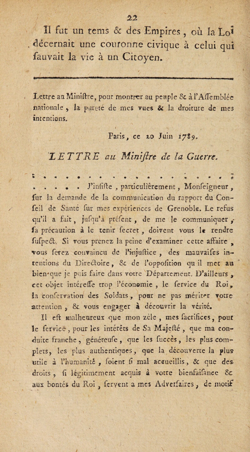 Il fat un te ms & des Empires, ou îa Lo* . décernait une couronne civique à celui qui fauvait la vie à un Citoyen. Lettre aaMifflftre, pour montrer au peuple & àl’AÆemblée nationale , la pureté de mes vues & la droiture de mes internions, ( Paris, ce 2.0 Juin 1789, LE T TR E au Miniftre de la Guerre* *•«•••• * * » « • • « ® * * o .J’infirte , particulièrement, Moiifeigneur 9 fur la demande de la communication du rapport du Con- fcil de Santé fur mes expériences de Grenoble. Le refus qu’il a fait % jufqu’à préfent , de me le communiquer fa précaution à le tenir lecret , doivent vous le rendre fufpcéb Si vous prenez la peine d’examiner cette affaire y vous ferez convaincu de I’injufnce , des maavaifes in¬ tentions du Directoire, &t de l’oppoiition qu il mec aa bicmque je puis faire dans votre Département, D’ailleurs , cet objet mtérelTe trop l’économie , le fervice du Roi, la confervatiori des Soldats, pour ne pas mériter votre attention , & vous engager à découvrir la vérité. îl eft malheureux que mon zèle , mes facrifices, pour le fervice ? pour les intérêts de tSa Majcfté , que ma con¬ duite franche, généreufe , que les fuccès, les plus com¬ plets, les plus authentiques, que la découverte la plus utile à l’humanité , foîcnt fi mal accueillis , 8c que des droits , ü légitimement acquis à votre bienfaifanee 8c aux bontés du Roi } feryent a mes Adveifütircs ; de motif i