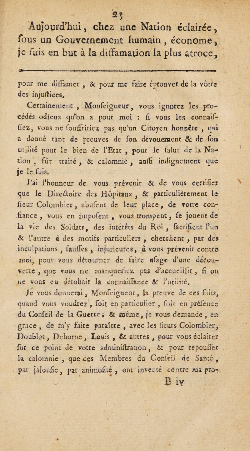 fous un Gouvernement humain , économe, je fuis en but à la diffamation la plus atroce, . - —-— - « pour me diffamer , 8c pour me faire éprouver de la vôtre des injuftices. Certainement , Monfeigneur , vous ignorez les pro¬ cédés odieux qu’on a pour moi : fi vous les cannaif- fiez, vous ne fouffririez pas qu'un Citoyen honnête , qui a donné tant de preuves de fon dévouement & de fou utilité pour le bien de l’Etat , pour le falut de la Na¬ tion , fût traité, Sc calomnié , anffi indignement que je le fuis. J’ai l’honneur de vous prévenir 8c de vous certifier A que le Direéioire des Hôpitaux , & particulièrement le fieur Colombier, abufent de leur place, de votre con¬ fiance , vous en impofent , vous trompent, fe jouent de Àa vie des Soldats, des intérêts du Roi , facrifient l’un 8c l’autre à des motifs particuliers , cherchent , par des inculpations, fsuffes , injuncures, avons prévenir contre rnei, pour vous détourner de faire «fage d’une décou¬ verte , que vous ne manqueriez pas d’accueillir , fi on ne vous en dérobait la connaiffance 8c l’utilité. Je vous donnerai, Monfeigneur, la preuve de ces faits, quand vous voudrez , foit en particulier , foit en préfence du Confeil de la Guerre j 8c même , je vous demande , en grâce , de fn’y faire paraître , avec les fieurs Colombier, Doublet, Dehorne, Louis , 8c autres , pour vous éclairer fur ce point de votre adminifiration, 8c pour repouffer la calomnie , que cçs Membres du Confeil de Santé , par jaloufie, par animalité , ont inventé contre ma pro^ ~ ’ B ïr ■ ! I • . • / l \ ' : %: A I , ' /