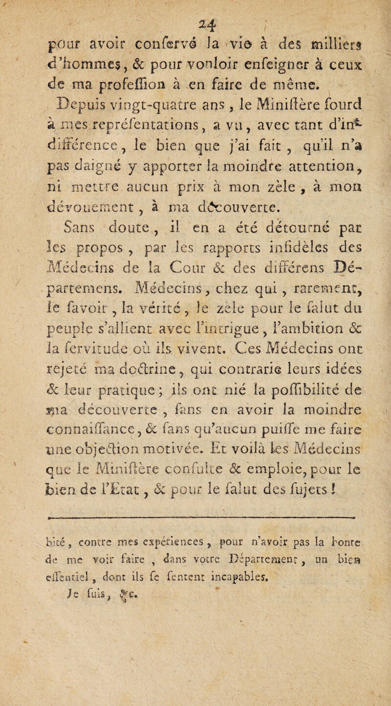 pour avoir confærvé la vio à des milliers d’hommes, & pour von loir enfeigner à ceux de ma profeffion à en faire de même. Depuis vingt-quatre ans 3 le Miniftère lourd à mes repréfentations, a vu, avec tant d’in:1- différenee, le bien que j?ai fait , qu’il n’a pas daigné y apporter la moindre attention, ni mettre aucun prix à mon zèle , à mou dévouement 5 à ma découverte. Sans doute , il en a été détourné par les propos , par les rapports infidèles des Médecins de la Cour 8c des différens Dé¬ partent c ns. Médecins, chez qui , rarement, le fa voir, la vérité , le zele pour le falot du peuple s’allient avec riptrigue, l’ambition 8c la fervitude.où ils vivent. Ces Médecins ont rejeté ma doèlrine, qui contrarie leurs idées Sc leur pratique ; ils ont nié la polîibilité de ma découverte , fans en avoir la moindre coiinaiffance ? Sc fans qu’aucun puifle me faire une objection motivée. Et voilà les Médecins que le Miniflère confulte 8c emploie, pour le bien de l’Etat, & pour le faiut des fujets ! bké j contre mes expériences 9 pour n’avoir pas la bonté de me voir faire , dans votre Département} un bieB dTentiel-, dont ils fe fentenr incapables. Je fuis. 9rc* * * --j