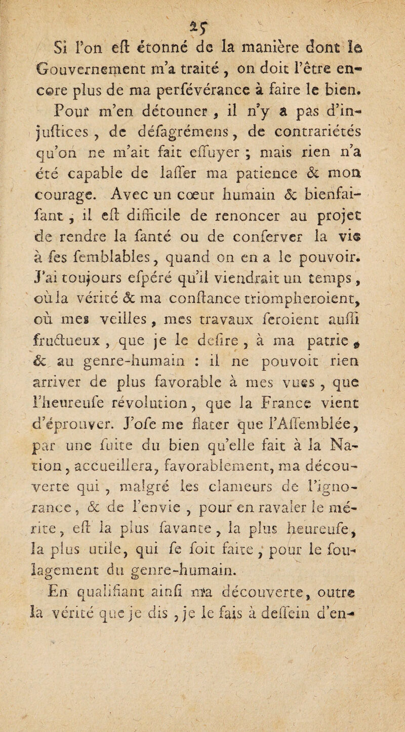 Gouvernement m’a traité , on doit l’être en¬ core plus de ma perfévérance à faire le bien. Pour m’en détonner , il n’y a pas d’in- indicés , de défagrémens, de contrariétés qu’on ne m’ait fait efluyer ; mais rien n’a été capable de laffer ma patience & mon courage. Avec un cœur humain Sc bienfai- fant, il cil difficile de renoncer au projet de rendre la fanté ou de conferver la vi® à fes femblables , quand on en a le pouvoir. Jffii toujours efpéré qu’il viendrait un temps, où la vérité & ma confiance triompheroient, où mes veilles, mes travaux feroient auffi fructueux, que je le déliré, à ma patrie $ Sc au genre-humain : il ne pouvoir rien arriver de plus favorable à mes vues , que Fheureufe révolution, que la France vient d’éprouver. J’oie me dater que PAlTémblée, par une fuite du bien qu’elle fait à la Na¬ tion , accueillera, favorablement, ma décou¬ verte qui , malgré les clameurs de l’igno¬ rance ? & de l’envie , pour en ravaler le mé¬ rite , eft la plus lavante, la plus heureufe, la plus utile, qui fe foit faite, pour le fou-» lagement du genre-humain. En qualifiant-ainfi nta découverte, outre la vérité que je dis , je le fais à deffein d’en-