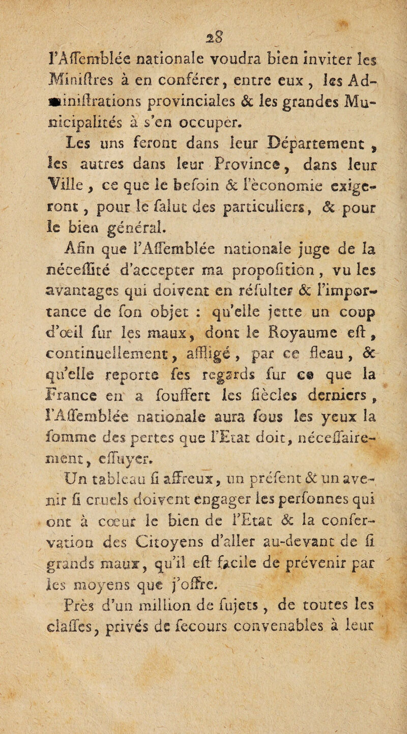 %8 FAfFemblée nationale voudra bien inviter les Minières à en conférer, entre eux y les Ad- «iniftrations provinciales & ies grandes Mu¬ nicipalités à s'en occuper. Les uns feront dans leur Département , les autres dans leur Province, dans leur Ville , ce que le befoin ôc féconomie exige¬ ront , pour le faluc des particuliers, Ôc pour le bien générai. Afin que rAffemblée nationale juge de la néeeffité d’accepter ma propofitiôn, vu les avantages qui doivent en réfui ter ôc Fimpor- tance de ion objet ; quelle jette un coup d'œil fur les maux* dont le Royaume eft , continuellement , affligé , par ce fléau , Ôc qu’elle reporte fes regards fur e© que la France en a fouffert les fiècles derniers , FAffemblée nationale aura fous les yeux la femme des pertes que FEtat doit, néccffaire- ment, cfïuycr. Un tableau il affreux, un préfent ôc un ave¬ nir fi cruels doivent engager les perfonnes qui ont à cœur le bien de FEtat & la confer- vatioa des Citoyens d aller au-devant de fi grands maux, qu’il efl: facile de prévenir par les moyens que j'offre. Près d’un million de fujets , de toutes les dalles, privés de fecours convenables à leur