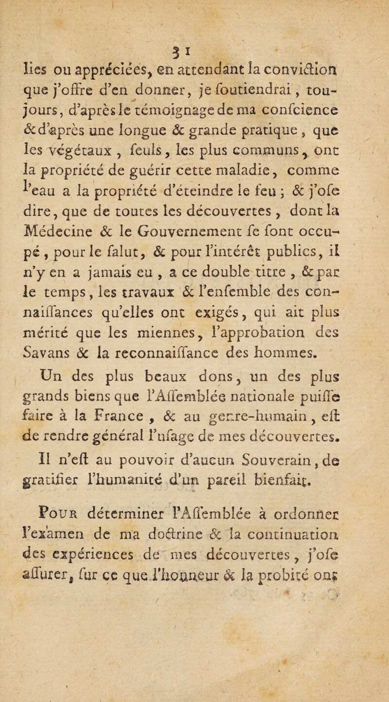 ?ï lies ou appréciées, en attendant la convidion que j’offre d’en donner, je foutiendrai, tou¬ jours , d’après le témoignage de ma coofcience &d après une longue & grande pratique , que les végétaux , feuls, les plus communs y ont la propriété de guérir cette maladie, comme ^’eau a la propriété d’éteindre le feu ; & j’ofe dire, que de toutes les découvertes , dont la Médecine & le Gouvernement fe font occu¬ pé , pour le falut, êc pour l’intérêt publics, il n’y en a jamais eu , a ce double titre , &par. le temps, les travaux <5c fenfemble des con- naiffances quelles ont exigés, qui ait plus mérité que les miennes, l’approbation des Savans ôc la reconnaiffance des hommes. Un des plus beaux dons, un des plus grands biens que l’Affemblée nationale puüfe faire à ia France , Sc au genre-humain, efl de rendre général fufage de mes découvertes. Il n’eft au pouvoir d’aucun Souverain, de gratifier rhumanïté d’un pareil bienfait. Four déterminer TAflemblée à ordonner l’examen de ma doétrine ôc la continuation des expériences de mes découvertes ? j’ofe âflurer, fur ce que l'honneur $c la probité on;