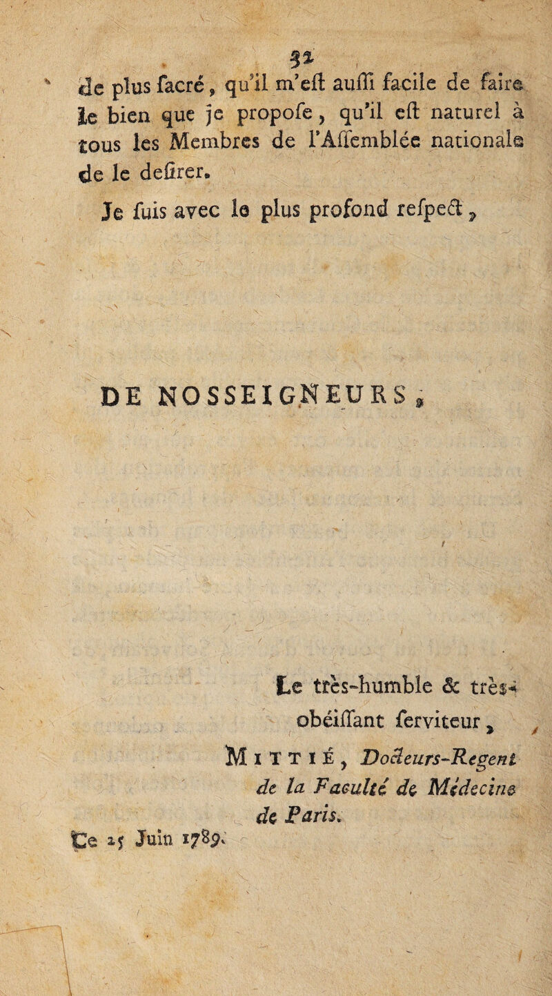 ! ' plus facré, qu’il m’eft auiïi facile de faire le bien que je propofe, qu’il eft naturel à tous les Membres de l’Aflembléc nationale de le defirer. Je fuis avec la plus profond refpect ? DE NOSSEIGNEURS* Le très-humbîe & très* obéiffant ferviteur > MïTTIÉ, Docleurs-Regeni de la Vacuité de Médecin® de Paris» Ce ij Juin 178$;