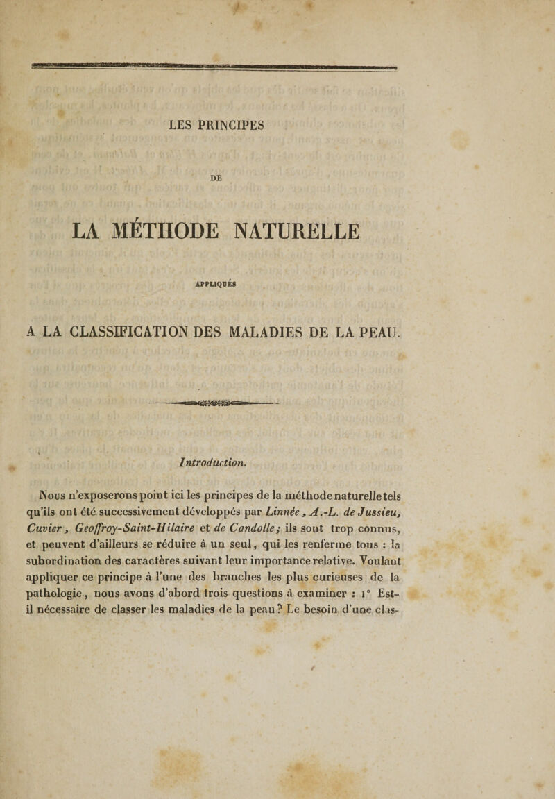 «MB! LES PRINCIPES DE T LA METHODE NATURELLE APPLIQUES A LA CLASSIFICATION DES MALADIES DE LA PEAU. Introduction. Nous n’exposerons point ici les principes de la méthode naturelle tels qu’ils ont été successivement développés par Linnée , A.-L. de Jussieu, Cuvier , Geoffroy-Saint-Hilaire et de Candolle; ils sont trop connus, et peuvent d’ailleurs se réduire à un seul, qui les renferme tous : la subordination des caractères suivant leur importance relative. Voulant appliquer ce principe à l’une des branches les plus curieuses de la pathologie, nous avons d’abord trois questions à examiner : i° Est- il nécessaire de classer les maladies de la peau? Le besoin d’une clas- /