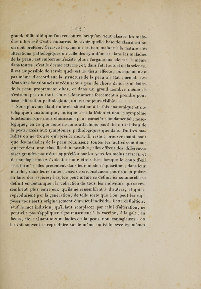 grande difficulté que l’on rencontre lorsqu’on veut classer les mala¬ dies internes? C’est l’embarras de savoir quelle base de classification on doit préférer. Sera-ce l’organe ou le tissu malade? la nature des altérations pathologiques ou celle des symptômes? Dans les maladies de la peau, cet embarras n’existe plus; l’organe malade est le même dans toutes ; c’est le derme externe ; et, dans l’état actuel de la science, il est impossible de savoir quel est le tissu affecté , puisqu’on n’est pas même d’accord sur la structure de la peau à l’état normal. Les désordres fonctionnels se réduisent à peu de chose dans les maladies de la peau proprement dites, et dans un grand nombre même ils n’existent pas du tout. On est donc amené forcément à prendre pour base l’altération pathologique, qui est toujours visible. Nous pouvons établir une classification à la fois anatomique et no¬ sologique : anatomique, puisque c’est la lésion et non le symptôme fonctionnel que nous choisissons pour caractère fondamental ; noso¬ logique , en ce que nous ne nous attachons pas à tel ou tel tissu de la peau , mais aux symptômes pathologiques que dans d’autres ma¬ ladies on ne trouve qu’après la mort. 11 reste à prouver maintenant que les maladies de la peau réunissent toutes les autres conditions qui rendent une classification possible ; elles offrent des différences assez grandes pour être appréciées par les yeux les moins exercés, et des analogies assez évidentes pour être saisies lorsque le coup d’œil s’est formé ; elles présentent dans leur mode d’apparition , dans leur marche, dans leurs suites, assez de circonstances pour qu’on puisse en faire des espèces; l’espèce peut même se définir ici comme elle se définit en botanique : la collection de tous les individus qui se res¬ semblent plus entre eux qu’ils ne ressemblent à d’autres, et qui se reproduisent par la génération , de telle sorte que l’on peut les sup¬ poser tous sortis originairement d’un seul individu. Cette définition , sauf le mot individut qu’il faut remplacer par celui d’altération, ne peut-elle pas s’appliquer rigoureusement à la vaccine, à la gale, au favus, etc. ? Quant aux maladies de la peau non contagieuses, on les voit souvent se reproduire sur le même individu avec les mêmes