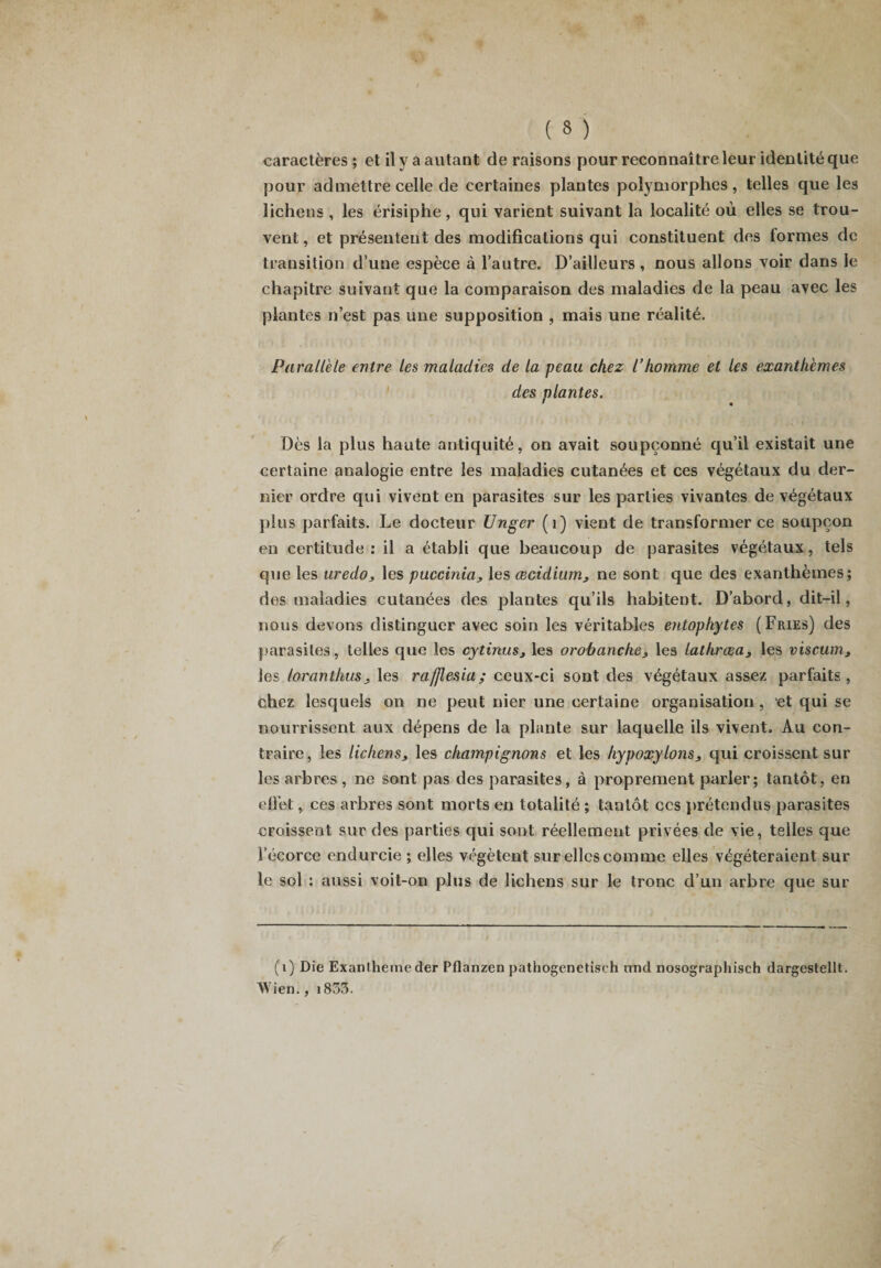 pour admettre celle de certaines plantes polymorphes, telles que les lichens , les érisiphe, qui varient suivant la localité où elles se trou¬ vent , et présentent des modifications qui constituent des formes de transition d’une espèce à l’autre. D’ailleurs , nous allons voir dans le chapitre suivant que la comparaison des maladies de la peau avec les plantes n’est pas une supposition , mais une réalité. Parallèle entre les maladies de la peau chez l’homme et les exanthèmes des niantes. I 4 Dès la plus haute antiquité, on avait soupçonné qu’il existait une certaine analogie entre les maladies cutanées et ces végétaux du der¬ nier ordre qui vivent en parasites sur les parties vivantes de végétaux plus parfaits. Le docteur Unger (1) vient de transformer ce soupçon en certitude: il a établi que beaucoup de parasites végétaux, tels que les uredo, les puccinia, les œcidium3 ne sont que des exanthèmes; des maladies cutanées des plantes qu’ils habitent. D’abord, dit-il, nous devons distinguer avec soin les véritables entophytes (Fries) des parasites, telles que les cytinus3 les orobanche&gt; les lathrœa3 les viscum, les loranthuSj les rafflesia; ceux-ci sont des végétaux assez parfaits, chez lesquels on ne peut nier une certaine organisation, et qui se nourrissent aux dépens de la plante sur laquelle ils vivent. Au con¬ traire, les lichens3 les champignons et les hypoxylons3 qui croissent sur les arbres , ne sont pas des parasites, à proprement parler ; tantôt, en effet, ces arbres sont morts en totalité ; tantôt ccs prétendus parasites croissent sur des parties qui sont réellement privées de vie, telles que l’écorce endurcie ; elles végètent sur elles comme elles végéteraient sur le sol : aussi voit-on plus de lichens sur le tronc d’un arbre que sur (1) Die Exanthème der Pflanzen pathogenetisch nnd nosographisch dargestellt. Wien., i853.