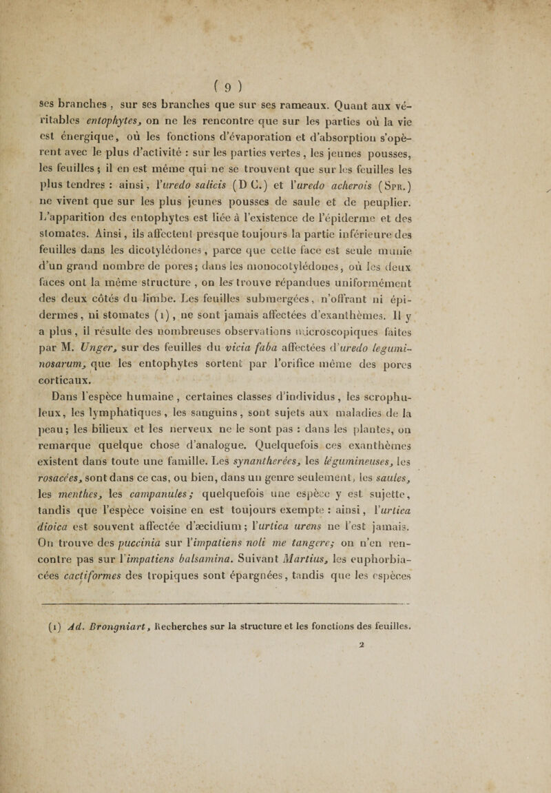 ses branches . sur ses branches que sur ses rameaux. Quant aux vé¬ ritables entophytes, on ne les rencontre que sur les parties où la vie est énergique, où les fonctions d’évaporation et d’absorption s’opè¬ rent avec le plus d’activité : sur les parties vertes, les jeunes pousses, les feuilles ; il en est même qui ne se trouvent que sur les feuilles les plus tendres : ainsi, Yuredo salicis (D C.) et Yuredo acherois (Spr.) ne vivent que sur les plus jeunes pousses de saule et de peuplier. L’apparition des entophytes est liée à l’existence de l’épiderme et des stomates. Ainsi, ils affectent presque toujours la partie inférieure des feuilles dans les dicotylédones, parce que cette face est seule munie d’un grand nombre de pores; dans les monocotylédones, où les deux faces ont la même structure , on les trouve répandues uniformément des deux côtés du limbe. Les feuilles submergées, n’offrant ni épi¬ dermes, ni stomates (1), ne sont jamais affectées d’exanthèmes. 11 y a plus, il résulte des nombreuses observations microscopiques faites par M. Unger, sur des feuilles du vicia faba affectées cYuredo legumi- nosarum, que les entophytes sortent par l’orifice même des pores corticaux. Dans lespèce humaine, certaines classes d’individus, les scrophu- leux, les lymphatiques, les sanguins, sont sujets aux maladies de la peau; les bilieux et les nerveux ne le sont pas : dans les plantes, on remarque quelque chose d’analogue. Quelquefois ces exanthèmes existent dans toute une famille. Les synantherêes, les légumineuses, les rosacées, sont dans ce cas, ou bien, dans un genre seulement, les saules, les menthes, les campanules ; quelquefois une espèce y est sujette, tandis que l’espèce voisine en est toujours exempte : ainsi, Yurtica dioica est souvent affectée d’æcidium; Yurtica urens ne l’est jamais. On trouve des puccinia sur Y impatiens noli me tangere; on n’en ren¬ contre pas sur Y impatiens balsamina. Suivant Martius, les euphorbia- cées cactiformes des tropiques sont épargnées, tandis que les espèces (1) Ad. Brongniart, Recherches sur la structure et les fonctions des feuilles. 2