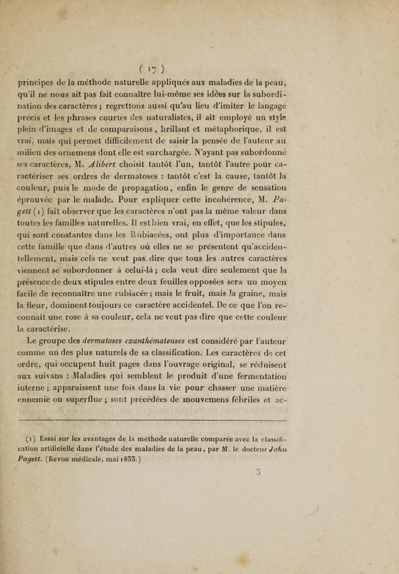 principes de la méthode naturelle appliqués aux maladies de la peau, qu’il ne nous ait pas fait connaître lui-même ses idées sur la subordi¬ nation des caractères ; regrettons aussi qu’au lieu d’imiter le langage précis et les phrases courtes des naturalistes, il ait employé un style plein d’images et de comparaisons , brillant et métaphorique, il est vrai, mais qui permet difficilement de saisir la pensée de l’auteur au milieu des ornemens dont elle est surchargée. IN'ayant pas subordonné ses caractères, M. Jlibert choisit tantôt l’un, tantôt l’autre pour ca¬ ractériser ses ordres de dermatoses : tantôt c’est la cause, tantôt la couleur, puis le mode de propagation, enfin le genre de sensation éprouvée par le malade. Pour expliquer cette incohérence, M. Pa- gett (1) fait observer que les caractères n’ont pas la même valeur dans toutes les familles naturelles. Il est bien vrai, en effet, que les stipules, qui sont constantes dans les Rùbiacées, ont plus d’importance dans cette famille que dans d’autres où elles ne se présentent qu’aeciden- tellement, mais cela ne veut pas dire que tous les autres caractères viennent se subordonner à celui-là ; cela veut dire seulement que la présence de deux stipules entre deux feuilles opposées sera un moyen facile de reconnaître une rubiacée ; mais le fruit, mais îa graine, mais la fleur, dominent toujours ce caractère accidentel. De ce que l’on re¬ connaît une rose à sa couleur, cela ne veut pas dire que cette couleur la caractérise. Le groupe des dermatoses exanthémateuses est considéré par l’auteur comme un des plus naturels de sa classification. Les caractères de cet ordre, qui occupent huit pages dans l’ouvrage original, se réduisent aux suivans : Maladies qui semblent le produit d’une fermentation interne ; apparaissent une fois dans la vie pour chasser une matière ennemie ou superflue ; sont précédées de mouvemens fébriles et ac- (i) Essai sur les avantages de la méthode naturelle comparée avec la classifi¬ cation artificielle dans l’étude des maladies de la peau, par M. le docteur John Pagett. (Revue médicale, mai i853.) 5