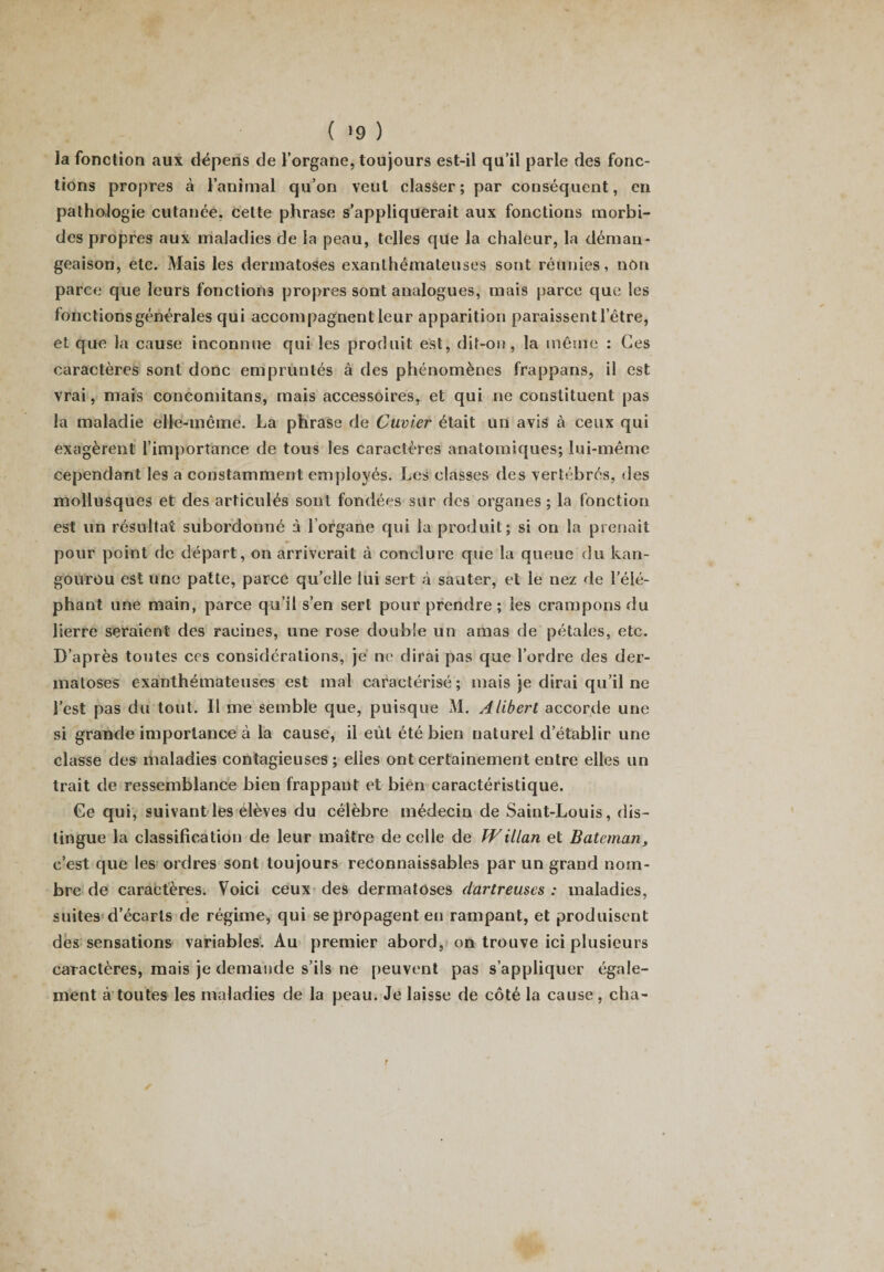 la fonction aux dépens de l’organe, toujours est-il qu’il parle des fonc¬ tions propres à l’animal qu’on veut classer; par conséquent, en pathologie cutanée, cette phrase s’appliquerait aux fonctions morbi¬ des propres aux maladies de la peau, telles que la chaleur, la déman¬ geaison, etc. Mais les dermatoses exanthémateuses sont réunies, non parce que leurs fonctions propres sont analogues, mais parce que les tondions générales qui accompagnent leur apparition paraissent l’être, et que la cause inconnue qui les produit est, dit-on, la même : Ces caractères sont donc empruntés à des phénomènes frappans, il est vrai, mais concomitans, mais accessoires, et qui ne constituent pas la maladie elle-même. La phrase de Cuvier était un avis à ceux qui exagèrent l’importance de tous les caractères anatomiques; lui-même cependant les a constamment employés. Les classes des vertébrés, des mollusques et des articulés sont fondées sur des organes; la fonction est un résultat subordonné à l’organe qui la produit; si on la prenait pour point de départ, on arriverait à conclure que la queue du kan¬ gourou est une patte, parce qu’elle lui sert à sauter, et le nez de l’élé¬ phant une main, parce qu’il s’en sert pour prendre ; les crampons du lierre seraient des racines, une rose double un amas de pétales, etc. D’après toutes ccs considérations, je ne dirai pas que l’ordre des der¬ matoses exanthémateuses est mal caractérisé ; mais je dirai qu’il ne l’est pas du tout. Il me semble que, puisque M. Alibert accorde une si grande importance à la cause, il eût été bien naturel d’établir une classe des maladies contagieuses; elles ont certainement entre elles un trait de ressemblance bien frappant et bien caractéristique. Ce qui, suivant les élèves du célèbre médecin de Saint-Louis, dis¬ tingue la classification de leur maître de celle de IVillan et Batcman, c’est que les ordres sont toujours reconnaissables par un grand nom¬ bre de caractères. Voici ceux des dermatoses dartreuses : maladies, suites d’écarts de régime, qui se propagent en rampant, et produisent des sensations variables. Au premier abord, on trouve ici plusieurs caractères, mais je demande s’ils ne peuvent pas s’appliquer égale¬ ment à toutes les maladies de la peau. Je laisse de côté la cause , cha-