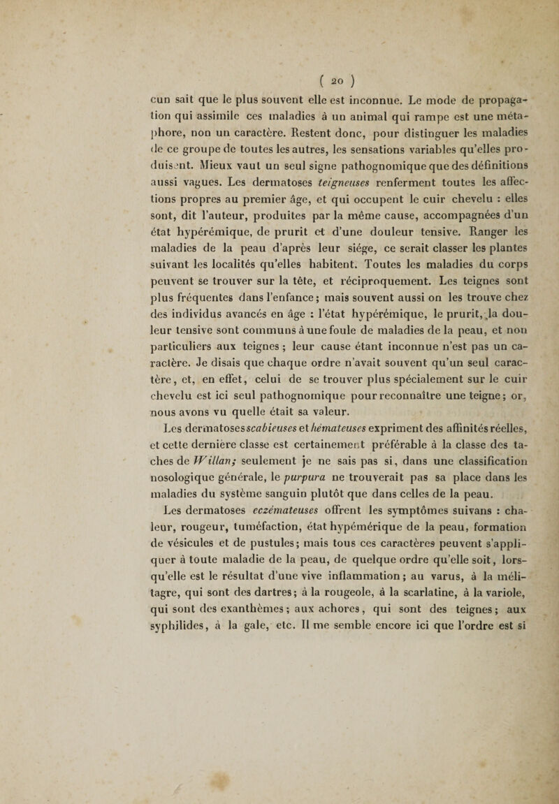 cun sait que le plus souvent elle est inconnue. Le mode de propaga¬ tion qui assimile ces maladies à un animal qui rampe est une méta¬ phore, non un caractère. Restent donc, pour distinguer les maladies de ce groupe de toutes les autres, les sensations variables qu’elles pro¬ duisent. Mieux vaut un seul signe pathognomique que des définitions aussi vagues. Les dermatoses teigneuses renferment toutes les affec¬ tions propres au premier âge, et qui occupent le cuir chevelu : elles sont, dit l’auteur, produites par la même cause, accompagnées d’un état hypérémique, de prurit et d’une douleur tensive. Ranger les maladies de la peau d’après leur siège, ce serait classer les plantes suivant les localités quelles habitent. Toutes les maladies du corps peuvent se trouver sur la tête, et réciproquement. Les teignes sont plus fréquentes dans l’enfance; mais souvent aussi on les trouve chez des individus avancés en âge : l’état hypérémique, le prurit, Ja dou¬ leur tensive sont communs à une foule de maladies de la peau, et non particuliers aux teignes ; leur cause étant inconnue n’est pas un ca¬ ractère. Je disais que chaque ordre n’avait souvent qu’un seul carac¬ tère, et, en effet, celui de se trouver plus spécialement sur le cuir chevelu est ici seul pathognomique pour reconnaître une teigne; or, nous avons vu quelle était sa valeur. Les dermatosesscabieuses et hémateuses expriment des affinités réelles, et cette dernière classe est certainement préférable à la classe des ta¬ ches de Willan; seulement je ne sais pas si, dans une classification nosologique générale, le purpura ne trouverait pas sa place dans les maladies du système sanguin plutôt que dans celles de la peau. Les dermatoses eczémateuses offrent les symptômes suivans : cha¬ leur, rougeur, tuméfaction, état hypémérique de la peau, formation de vésicules et de pustules; mais tous ces caractères peuvent s’appli¬ quer à toute maladie de la peau, de quelque ordre qu’elle soit, lors¬ qu’elle est le résultat d’uue vive inflammation; au varus, à la méli- tagre, qui sont des dartres; à la rougeole, à la scarlatine, à la variole, qui sont des exanthèmes ; aux achores , qui sont des teignes ; aux syphilides, à la gale, etc. Il me semble encore ici que l’ordre est si