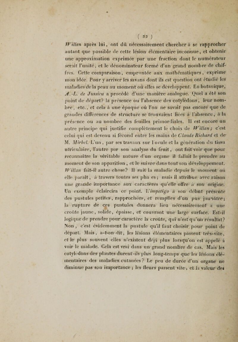Willan après lui, onl dû nécessairement chercher à se rapprocher autant que possible de celte lésion élémentaire inconnue, et obtenir une approximation exprimée par une fraction dont le numérateur serait l’unité, et le dénominateur formé d’un grand nombre de chif¬ fres. Cette comparaison, empruntée aux mathématiques, exprime mon idée. Pour y arriver les savans dont ils est question ont étudié les maladies delà peau au moment où elles se développent. En botanique, A.-L. de Jussieu a procédé d’une manière analogue. Quel a été son point de départ? la présence ou l’absence des cotylédons , leur nom¬ bre , etc., et cela h une époque où l’on ne savait pas encore que de grandes différences de structure se trouvaient liées à l’absence, à la présence ou au nombre des feuilles primordiales. Il est encore un autre principe qui justifie complètement le choix de Willan; c’est celui qui est devenu si fécond entre les mains de Claude Richard et de M. Mirbel. L’un , par ses travaux sur 1 ovule et la génération du tissu utrieuîaire, l’autre par son analyse du fruit, ont fait voir que pour reconnaître la véritable nature d’un organe il fallait le prendre au moment de son apparition , et le suivre dans tout son développement. Willan fait-il autre chose? Il suit la maladie depuis le moment où elle paraît, à travers toutes ses pha es; mais il attribue avec raison une grande importance aux caractères qu’elle offre à son origine. Un exemple éclaircira ce point. 1 Jimpétigo à son début présente des pustules petites , rapprochées, et remplies d’un pus jaunâtre; la rupture de ces pustules donnera lieu nécessairement à une croûte jaune, solide, épaisse, et couvrant une large surface. Est-il logique de prendre pour caractère la croûte, qui n’est qu’un résultat? Non , c’est évidemment la pustule qu’il faut choisir pour point de départ. Mais, a-t-on dit, les lésions élémentaires passent très-vite, et le plus souvent elles n’existent déjà plus lorsqu’on est appelé à voir le malade. Cela est vrai dans un grand nombre de cas. Mais les cotylédons des plantes durent-ils plus long-temps que les lésions élé¬ mentaires des maladies cutanées? Le peu de durée d’un organe ne diminue pas son importance ; les fleurs passent vite, et la valeur des