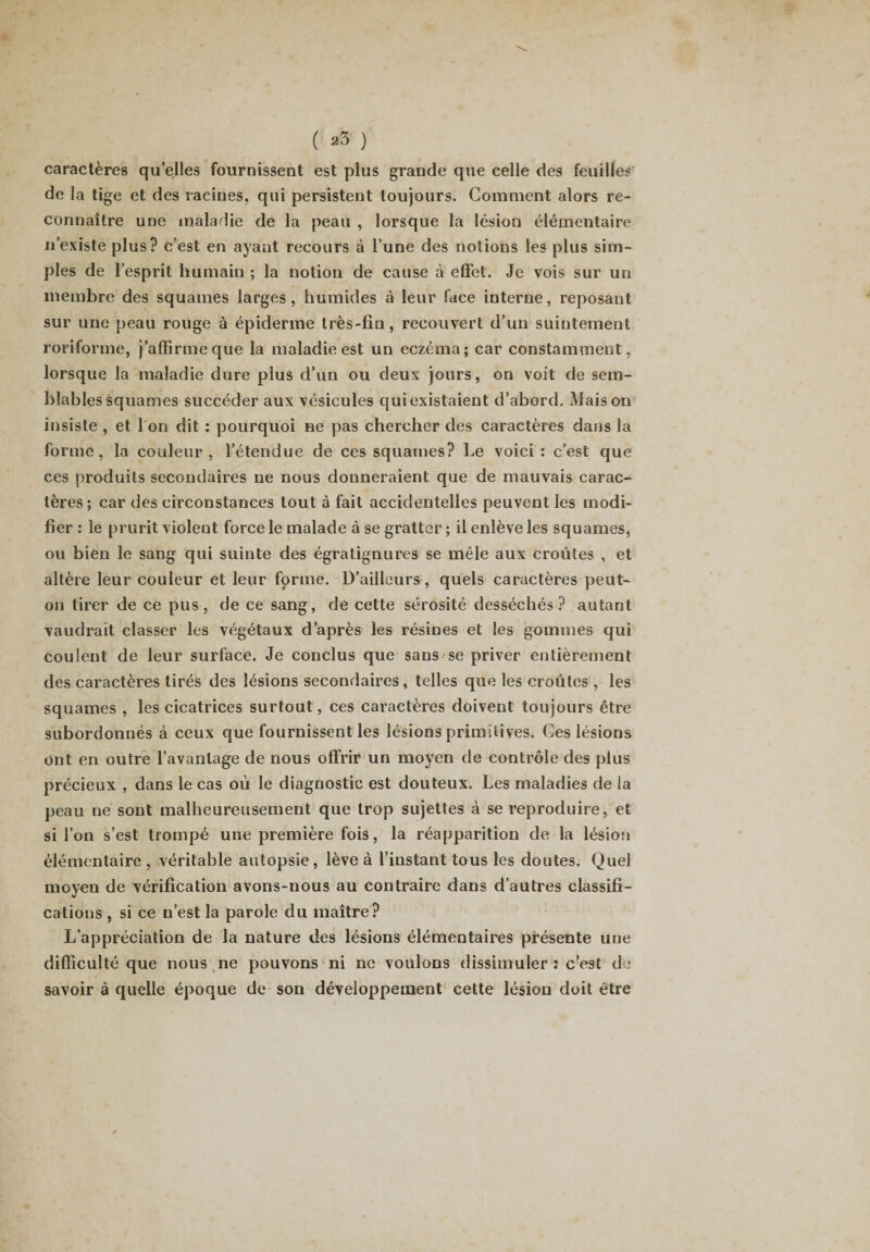caractères quelles fournissent est plus grande que celle des feuilles de la tige et des racines, qui persistent toujours. Comment alors re¬ connaître une maladie de la peau , lorsque la lésion élémentaire n’existe plus? c’est en ayant recours à l’une des notions les plus sim¬ ples de l’esprit humain ; la notion de cause a effet. Je vois sur un membre des squames larges, humides à leur face interne, reposant sur une peau rouge à épiderme très-fin, recouvert d’un suintement roriforme, j’affirme que la maladie est un eczéma; car constamment, lorsque la maladie dure plus d’un ou deux jours, on voit de sem¬ blables squames succéder aux vésicules qui existaient d’abord. Maison insiste , et I on dit : pourquoi ne pas chercher des caractères dans la forme, la couleur, l’étendue de ces squames? Le voici: c’est que ces produits secondaires ne nous donneraient que de mauvais carac¬ tères ; car des circonstances tout à fait accidentelles peuvent les modi¬ fier : le prurit violent force le malade à se gratter ; il enlève les squames, ou bien le sang qui suinte des égratignlires se mêle aux croûtes , et altère leur couleur et leur forme. D’ailleurs, quels caractères peut- on tirer de ce pus, de ce sang, de cette sérosité desséchés? autant vaudrait classer les végétaux d’après les résines et les gommes qui coulent de leur surface. Je conclus que sans se priver entièrement des caractères tirés des lésions secondaires, telles que les croûtes , les squames , les cicatrices surtout, ces caractères doivent toujours être subordonnés à ceux que fournissent les lésions primitives. Ces lésions Ont en outre l’avantage de nous offrir un moyen de contrôle des plus précieux , dans le cas où le diagnostic est douteux. Les maladies de la peau ne sont malheureusement que trop sujettes à se reproduire, et si l’on s’est trompé une première fois, la réapparition de la lésion élémentaire , véritable autopsie , lève à l’instant tous les doutes. Quel moyen de vérification avons-nous au contraire dans d’autres classifi¬ cations , si ce n’est la parole du maître? L’appréciation de la nature des lésions élémentaires présente une difficulté que nous ne pouvons ni ne voulons dissimuler : c’est de savoir à quelle époque de son développement cette lésion doit être
