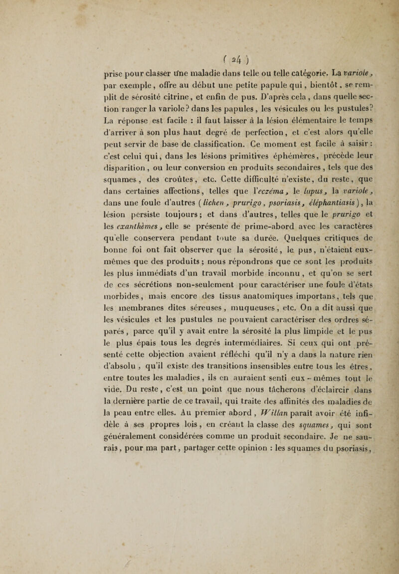 ( ^4 ) prise pour classer une maladie dans telle ou telle catégorie. La variole, par exemple, offre au début une petite papule qui, bientôt. se rem¬ plit de sérosité citrine, et enfin de pus. D’après cela, dans quelle sec¬ tion ranger la variole? dans les papules , les vésicules ou les pustules? La réponse est facile : il faut laisser à la lésion élémentaire le temps d’arriver à son plus haut degré de perfection, et c’est alors quelle peut servir de base de classification. Ce moment est facile à saisir: c’est celui qui, dans les lésions primitives éphémères, précède leur disparition, ou leur conversion en produits secondaires , tels que des squames, des croûtes, etc. Cette difficulté n’existe, du reste, que dans certaines affections, telles que Xeczéma, le lupus, la variole, dans une foule d’autres [lichen , prurigo, psoriasis, éléphantiasis), la lésion persiste toujours; et dans d’autres, telles que le prurigo et les exanthèmes, elle se présente de prime-abord avec les caractères quelle conservera pendant toute sa durée. Quelques critiques de bonne foi ont fait observer que la sérosité, le. pus, n’étaient eux- mêmes que des produits; nous répondrons que ce sont les produits les plus immédiats d’un travail morbide inconnu , et qu’on se sert de ces sécrétions non-seulement pour caractériser une foule d’états morbides, mais encore des tissus anatomiques importans, tels que les membranes dites séreuses, muqueuses, etc. On a dit aussi que les vésicules et les pustules ne pouvaient caractériser des ordres sé¬ parés , parce qu’il y avait entre la sérosité la plus limpide et le pus le plus épais tous les degrés intermédiaires. Si ceux qui ont pré¬ senté cette objection avaient réfléchi qu’il n’y a dans la nature rien d’absolu , qu’il existe des transitions insensibles entre tous les êtres, entre toutes les maladies , ils en auraient senti eux - mêmes tout le vide. Du reste, c’est un point que nous tâcherons d’éclaircir dans la dernière partie de ce travail, qui traite des affinités des maladies de la peau entre elles. Au premier abord, Willan paraît avoir été infi¬ dèle à ses propres lois, en créant la classe des squames, qui sont généralement considérées comme un produit secondaire. Je ne sau¬ rais , pour ma part, partager cette opinion : les squames du psoriasis,