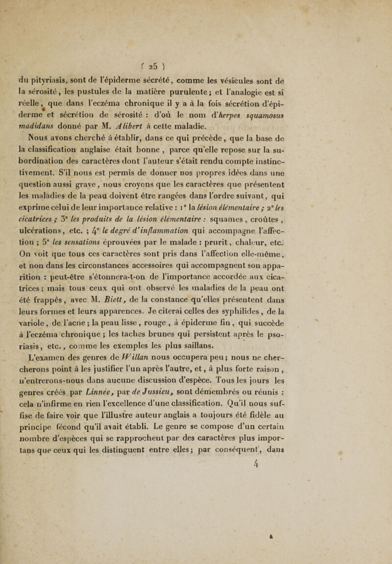 du pityriasis, sont de l’épiderme sécrété, comme les vésicules sont de la sérosité, les pustules de la matière purulente; et l’analogie est si réelle, que dans l’eczéma chronique il y a à la fois sécrétion d’épi¬ derme et sécrétion de sérosité : d’où le nom d'herpes squamosus madidans donné par M. Alibert à cette maladie. Nous avons cherché à établir, dans ce qui précède, que la base de la classification anglaise était bonne , parce quelle repose sur la su¬ bordination des caractères dont l’auteur s’était rendu compte instinc¬ tivement. S’il nous est permis de donuer nos propres idées dans une question aussi grave, nous croyons que les caractères que présentent les maladies de la peau doivent être rangées dans l’ordre suivant, qui exprime celui de leur importance relative: i° la lésion élémentaire ; 2° les cicatrices ; 3° les produits de la lésion élémentaire : squames , croûtes , ulcérations, etc. ; 4° le degré d’inflammation qui accompagne l'affec¬ tion ; 5° les sensations éprouvées par le malade : prurit, chaleur, etc. On voit que tous ces caractères sont pris dans l’affection elle-même, et non dans les circonstances accessoires qui accompagnent son appa¬ rition : peut-être s’étonnera-t-on de l’importance accordée aux cica¬ trices ; mais tous ceux qui ont observé les maladies de la peau ont été frappés, avec M. Biett, de la constance qu’elles présentent dans leurs formes et leurs apparences. Je citerai celles de3 syphilides , de la variole , de l’acne ; la peau lisse , rouge , à épiderme fin , qui succède à l’eczéma chronique ; les taches brunes qui persistent après le pso¬ riasis, etc., comme les exemples les plus saillans. L’examen des genres de Willan nous occupera peu; nous ne cher¬ cherons point à les justifier l’un après l’autre, et, à plus forte raison , n’entrerons-nous dans aucune discussion d’espèce. Tous les jours les genres créés par Linnée, par de Jussieu, sont démembrés ou réunis : cela n’infirme en rien l’excellence d’une classification. Qu’il nous suf¬ fise de faire voir que l’illustre auteur anglais a toujours été fidèle au principe fécond qu’il avait établi. Le genre se compose d’un certain nombre d’espèces qui se rapprochent par des caractères plus impor- tans que ceux qui les distinguent entre elles ; par conséquent , dans 4
