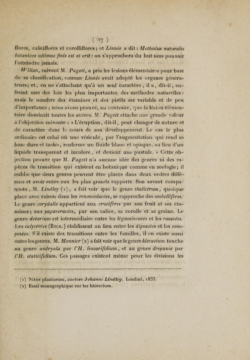 flores, ealiciflores et corolliflores ; et Linnèe a dit : Metkodus naturalis botanices ultimus finis est et erit : on s'approchera du but sans pouvoir l’atteindre jamais. JVillan3 suivant M. Pagett, a pris les lésions élémentaires pour base de sa classification, comme Linnèe avait adopté les organes généra¬ teurs; et, en ne s’attachant qu’à un seul caractère, il a, dit-il, en¬ freint une des lois les plus importantes des méthodes naturelles : mais le nombre des étamines et des pistils est variable et de peu d’importance ; nous avons prouvé, au contraire, que la lésion élémen¬ taire dominait toutes les autres. M. Pagett attache une grande valeur à l’objection suivante : « L’éruption, dit-il, peut changer de nature et de caractère dans le cours de son développement. Le cas le plus ordinaire est celui où une vésicule, par l’augmentation qui rend sa base dure et tachée, renferme un fluide blanc et opaque, au lieu d’un liquide transparent et incolore, et devient une pustule. » Cette ob¬ jection prouve que M. Pagett n’a aucune idée des genres ni des es¬ pèces de transition qui existent en botanique comme en zoologie; il oublie que deux genres peuvent être placés dans deux ordres diffé¬ rées et avoir entre eux les plus grands rapports. Son savant compa¬ triote, M. Lindley (1) , a fait voir que le genre thalictrum, quoique placé avec raison dans les renoncidacées3 se rapproche des ombelliferes. Le genre corydatis appartient aux crucifères par son fruit et ses éta¬ mines ; aux papaveracées, par son calice, sa corolle et sa graine. Le genre detarium est intermédiaire entre les légumineuses et les rosacées. Les calycèrées (Rich.) établissent un lien entre les dipsacées et les com¬ posées. S’il existe des transitions entre les familles, il en existe aussi entre les genres. M. Monnier (2) a fait voir que le genre hieracium touche au genre andryala par l'H. linearifolium, et au genre drepania par l’H. staticifolium. Ces passages existent même pour les divisions les (1) INixus planlarum, auctore Johanni Lindley. Londini, i833. (2) Essai monographique sur les hiéracium.