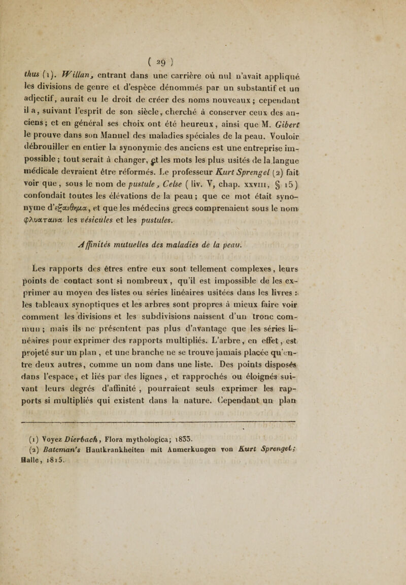 t/ius (i). Willan, entrant dans une carrière où nul n’avait appliqué les divisions de genre et d’espèce dénommés par un substantif et un adjectif, aurait eu le droit de créer des noms nouveaux; cependant il a, suivant l’esprit de son siècle, cherché à conserver ceux des an¬ ciens; et en général ses choix ont été heureux, ainsi que M. Gibert le prouve dans son Manuel des maladies spéciales de la peau. Vouloir débrouiller en entier la synonymie des anciens est une entreprise im¬ possible ; tout serait à changer, £t les mots les plus usités de la langue médicale devraient être réformés. Le professeur Kurt Sprengel (2) fait voir que, sous le nom de pustule, Celse ( liv. V, chap. xxviii, § i5) confondait toutes les élévations de la peau; que ce mot était syno¬ nyme d’e^ot^dr/za, et que les médecins grecs comprenaient sous le nom (pXvaTouvcL les vésicules et les pustules. Affinités mutuelles des maladies de la peau. ■ Les rapports des êtres entre eux sont tellement complexes, leurs points de contact sont si nombreux , qu’il est impossible de les ex¬ primer au moyen des listes ou séries linéaires usitées dans les livres : les tableaux synoptiques et les arbres sont propres à mieux faire voir comment les divisions et les subdivisions naissent d’un tronc com¬ mun; mais ils ne présentent pas plus d’avantage que les séries li¬ néaires pour exprimer des rapports multipliés. L’arbre, en effet, est projeté sur un plan , et une branche ne se trouve jamais placée qu’en¬ tre deux autres, comme un nom dans une liste. Des points disposés dans l’espace, et liés par des lignes , et rapprochés ou éloignés sui¬ vant leurs degrés d’affinité , pourraient seuls exprimer les rap¬ ports si multipliés qui existent dans la nature. Cependant un plan (1) Voyez Dierfaach, Flora mythologica; i833. (2) Bateman’s Hautkrankheiten mit Anmerkungen von Kurt Sprenget; Halle, 1815.