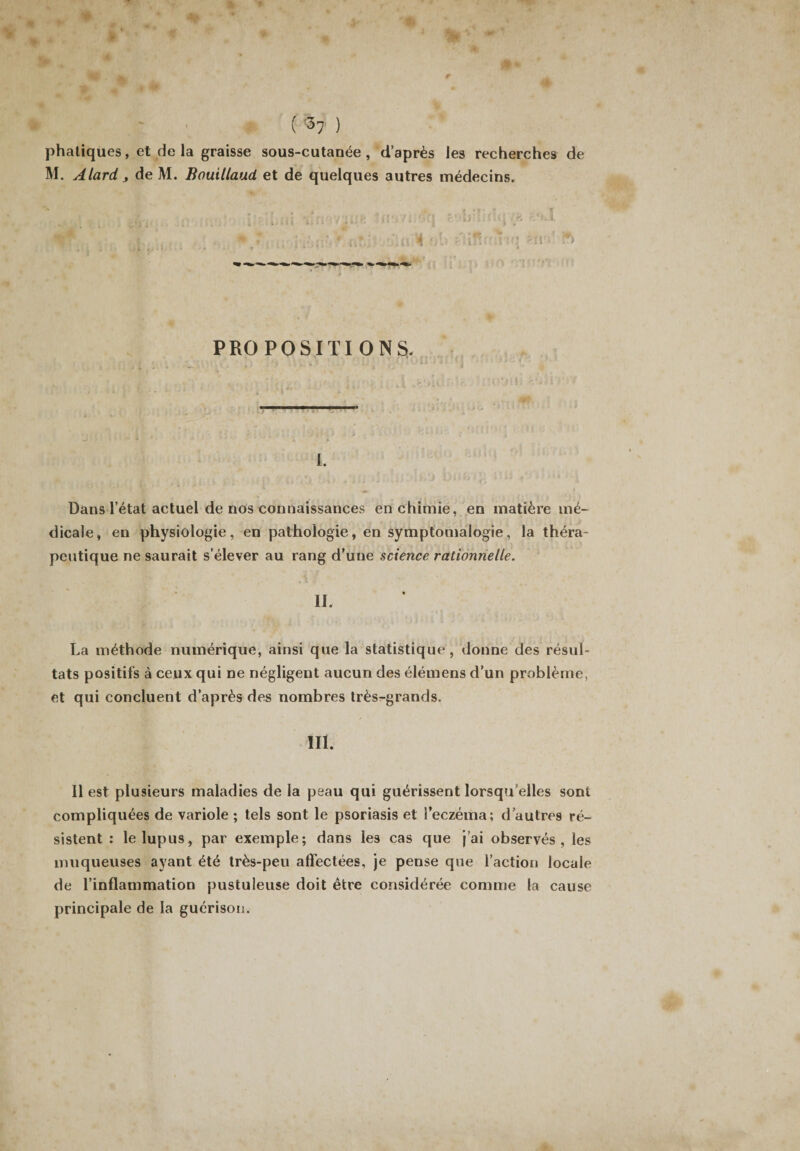 phatiques, et de la graisse sous-cutanée, d’après les recherches de M. A lard y de M. Bouillaud et de quelques autres médecins. PROPOSITIONS. 1. Dans l’état actuel de nos connaissances en chimie, en matière mé¬ dicale, en physiologie, en pathologie, en symptomalogie, la théra¬ peutique ne saurait s’élever au rang d’une science rationnelle. La méthode numérique, ainsi que la statistique, donne des résul¬ tats positifs à ceux qui ne négligent aucun des élémens d’un problème, et qui concluent d’après des nombres très-grands. III. 11 est plusieurs maladies de la peau qui guérissent lorsqu’elles sont compliquées de variole ; tels sont le psoriasis et l’eczéma; d’autres ré¬ sistent : le lupus, par exemple; dans les cas que j’ai observés, les muqueuses ayant été très-peu affectées, je pense que l’action locale de l’inflammation pustuleuse doit être considérée comme la cause principale de la guérison.