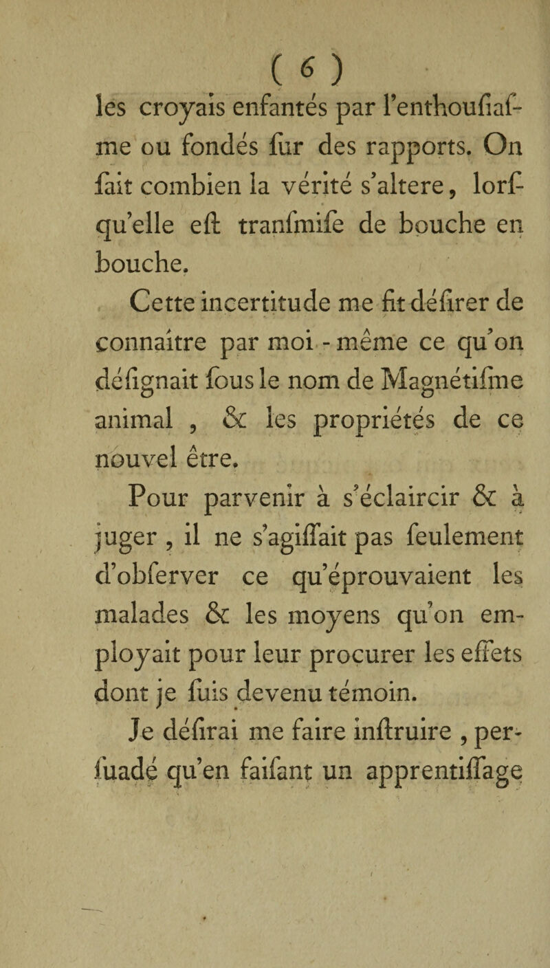 les croyais enfantés par l’enthoufiaf- me ou fondés fur des rapports. On fait combien la vérité s’altere, lorf ' • quelle eft tranfmife de bouche en bouche. Cette incertitude me fit délirer de connaître par moi - même ce qu’on défignait fous le nom de Magnétifine O & animal , & les propriétés de ce nouvel être. Pour parvenir à s’éclaircir & à juger , il ne s’agilfait pas feulement d’obferver ce qu’éprouvaient les malades & les moyens qu’on em¬ ployait pour leur procurer les effets dont je fuis devenu témoin. Je délirai me faire inftruire , per- fuadé qu’en faifant un apprentilfage I