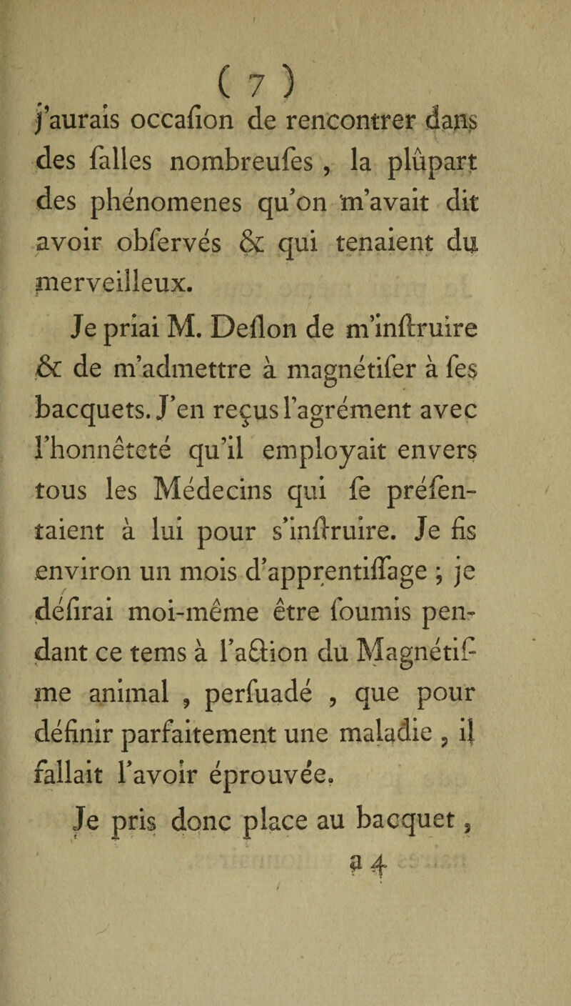 ( 7 ) j’aurais occafion de rencontrer dans des falles nombreufes, la plupart des phénomènes qu’on m’avait dit avoir obfervés & qui tenaient du merveilleux. a / Je priai M. Deflon de m’inftruire & de m’admettre à magnétifer à Tes bacquets. J’en reçus l’agrément avec l’honnêteté qu’il employait envers tous les Médecins qui fe prélèn- îaient à lui pour s’indruire. Je fis environ un mois d’apprentifiage ; je délirai moi-même être fournis pen¬ dant ce tems à l’aûion du Magnétifi me animal , perluadé , que pour définir parfaitement une maladie , il fallait l’avoir éprouvée. Je pris donc place au bacquet, ?4‘ • / /