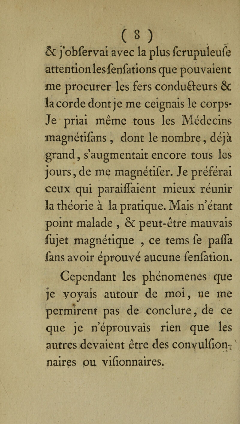 ( s ) \ . & j’obfervai avec la plus fcrupuleufe attention les fenfations que pouvaient me procurer les fers condufteurs & la corde dont je me ceignais le corps- Je priai même tous les Médecins magnétilàns, dont le nombre, déjà grand, s’augmentait encore tous les jours,de me magnétifer. Je préférai ceux qui parafaient mieux réunir la théorie à la pratique. Mais n’étant point malade , & peut-être mauvais fujet magnétique , ce tems fe paffa fans avoir éprouvé aucune fenlation. Cependant les phénomènes que je voyais autour de moi, ne me permirent pas de conclure, de ce que je n’éprouvais rien que les autres devaient être des convuHIon- ' * •' t paires ou vifionnaires.