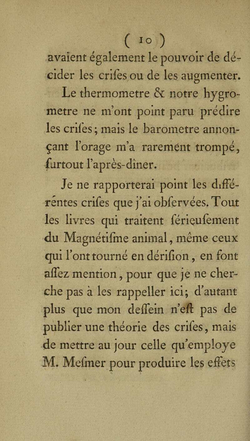 avaient également le pouvoir de dé¬ cider les crifes ou de les augmenter. Le thermomètre & notre hygro¬ mètre ne m’ont point paru prédire les crifes ; mais le baromètre annon¬ çant r orage m’a rarement trompé, furtout l’après-dîner. Je ne rapporterai point les diffé¬ rentes crifes que j’ai obfervées. Tout les livres qui traitent férieufement du Magnétifîne animal, même ceux qui l’ont tourné en dérifion, en font alfez mention, pour que je ne cher¬ che pas à les rappeller ici; d’autant plus que mon deffein n’efl pas de publier une théorie des crifes, mais «de mettre au jour celle qu’employe M. Mefmer pour produire les effets