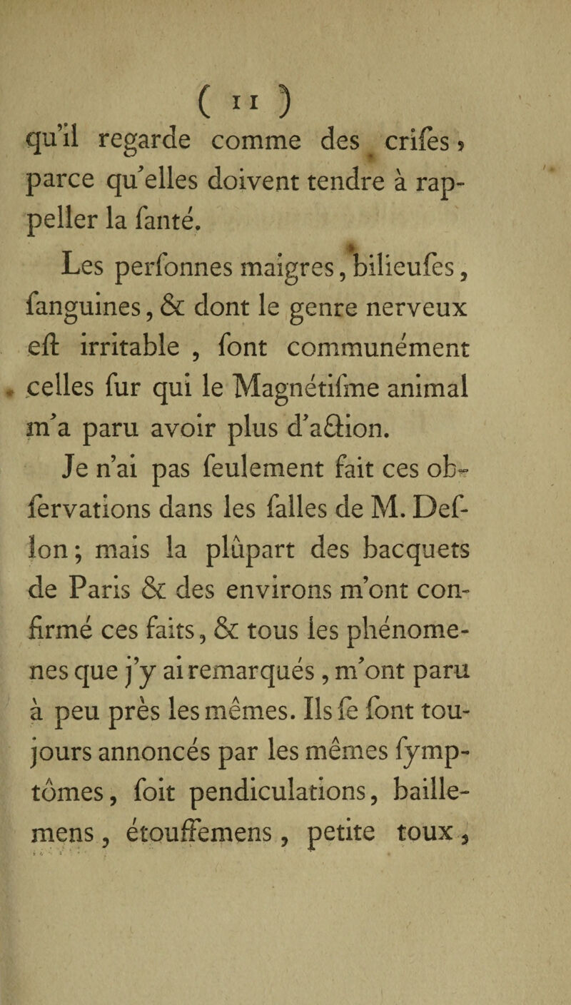 qu’il regarde comme des crifès » parce qu’elles doivent tendre à rap- peller la faute. * Les perfonnes maigres, bilieufes, fanguines, & dont le genre nerveux eft irritable , font communément . celles fur qui le Magnétifme animal m’a paru avoir plus d’aâion. Je n’ai pas feulement fait ces ob- iervations dans les falles de M. Def- ïon; mais la plupart des bacquets de Paris & des environs m’ont con¬ firmé ces faits, & tous les phénomè¬ nes que j’y ai remarqués, m’ont paru à peu près les mêmes. Ils le font tou¬ jours annoncés par les mêmes fymp- tômes, foit pendiculations, baille- mens, étouffemens, petite toux,