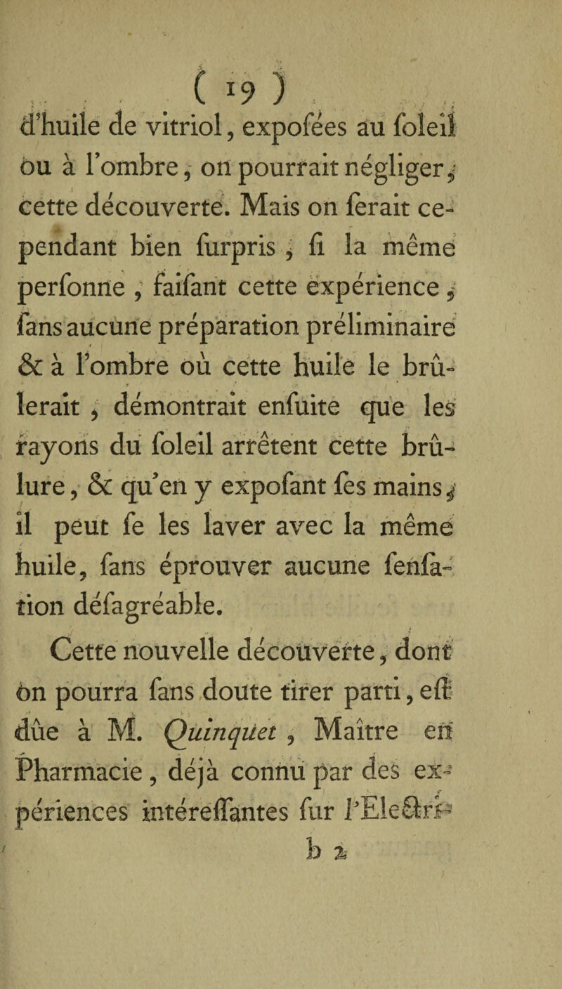 ( *9 3 d’huile de vitriol, expofées au foleil ou à l’ombre, on pourrait négliger* cette découverte. Mais on ferait ce¬ pendant bien furpris * li la même perfonne , faifant cette expérience * fans aucune préparation préliminaire & à l’ombre où cette huile le brû- r ferait , démontrait enfuite que les rayons du foleil arrêtent cette brû¬ lure , & qu’en y expofant fes mains ÿ il peut fe fes laver avec la même huile, fans éprouver aucune fehlk- îion défagréable. Cette nouvelle découverte, dont èn pourra fans doute tirer parti, efe r* ' ■ ' dûe à M. Quinqiiet, Maître en Pharmacie, déjà connu par des ex- ■ ». i ? périences intéreffantes fur l’Ele&rp b % t