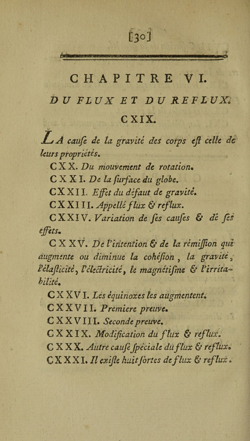 [3°3 hm S3E*J CHAPITRE VI. D U FLUX ET DU REFLUX. CXIX. La caüfc de la gravité des corps efl celle de leurs propriétés. C X X. Du mouvement de rotation• C X X I. De la furface du globe. CX XII. Effet du défaut de gravité. C X X111. Appelléflux & reflux. CXXIV. Variation de fis caufis & dé fis effets. i . _ C X X V. De Vintention & de la rémiffion qui augmente ou diminue la cohéfion , la gravité 9 Pélaflicitêj Vélectricité> le magnétifme & Virrita¬ bilité. * C X X VI. Lès équinoxes les augmentent. C X X V11. Première preuve• C X X V111. Seconde preuve. C X X IX. Modification du flux & reflux. C X XX. Autre caufi fpédale du flux & reflux. C X X XI. Il exifie huitfortes de flux & reflux » f