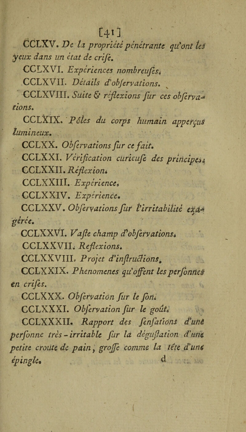 C40 CCLXV. De ta propriété pénétrante qiCont tes yeux dans un état de crij'e. CCLXVI. Expériences nombreufis. CCLXVII. Détails P'obfervations. CCLXVIII. Suite & réflexions fur ces obferva-* tions. CCLXIX. Pôles du corps humain appetçvJ lumineux. . CCLXX. Obfervations fur ce fait. CCLXXI. Vérification cürieufe des principe*^ CCLXXII. Réflexioni CCLXXIII. Expérience9 GCLXXIV. Expérience. CCLXXV. Obfervations fur Virritabilité exa* gérée. CCLXXVI. Vafle champ Pobfervations* CCLXXVII. Reflexions. CCLXXVIIL Projet d'inflruclions, CCLXXIX. Phénomènes qu'ojfent lesperfonrtei en crifes. CCLXXX. Obfervatiùn fur le fom CCLXXXI. Obfervation fur le gout6 CCLXXXII. Rapport des fenfations Puni perfonne très-irritable fur la déguflation d'une, petite croûte de pain, grojfe comme la tête d'uni épingle* -à - A.
