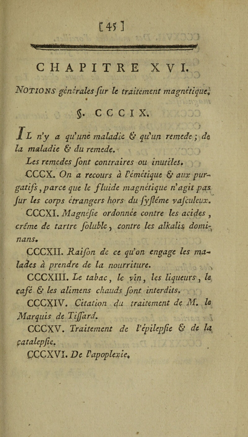 C4Î1 ’ ~ ~ S ) üüii m ni 11 rnmmmmm ....***£& ■* «i -% CHAPITRE XVI. Notions generales far le traitement magnétique t T. .. §. CCCIX. • ■ A.. , r \ /i /zy æ qu'une maladie & qu'un remede ; de la maladie & du remede. remedes font contraires ou inutiles, CCCX. On a recours à Vémétique £’ aux pur¬ gatifs ,parce que le fluide magnétique n agit pas. fur les corps étrangers hors du fyféme vajculeux• CCCXI. Magnifie ordonnée contre les acides , crime de tartre foluble y contre les alkalis domf nans, ÇCCXII. Rai fin de ce qiion engage les ma¬ lades à prendre de la nourriture. CCCXIII. Le tabac, le vin, les liqueurs , le café & les alimens chauds font interdits, CCGXIV, Citation du traitement de M. le Marquis de Tijfard. CCCXV. Traitement de l’épilcpfie & de la çatalepfic, ÇÇCXVI. De l'apoplexie,
