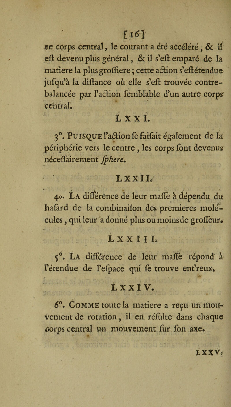 M EiO ce corps central, le courant a été accéléré, & if matière la plusgrofliere ; cette aâion s’eft étendue jufqu’à la diftance où elle s’eft trouvée contre¬ balancée par l’aétion femblable d’un autre corps central. L x x I. 3°. Puisquel’aéffonfe fallait également de la périphérie vers le centre , les corps font devenus nécefTairement Jphcrc. LXXIL 40. La différence de leur malle à dépendu du hafard de la combinaiion des premières molé¬ cules y qui leur a donné plus ou moins de groffeur* LXXIIL 50. La différence de leur malfe répond à l’étendue de l’efpace qui fe trouve ent’reux* O. l x x 1 y. i. . . _ v h -• • w j • • 6°. Comme toute la matière a reçu un mou¬ vement de rotation, il eii réfulte dans chaque sorps central un mouvement fur fou axe. * ♦ IX XV.