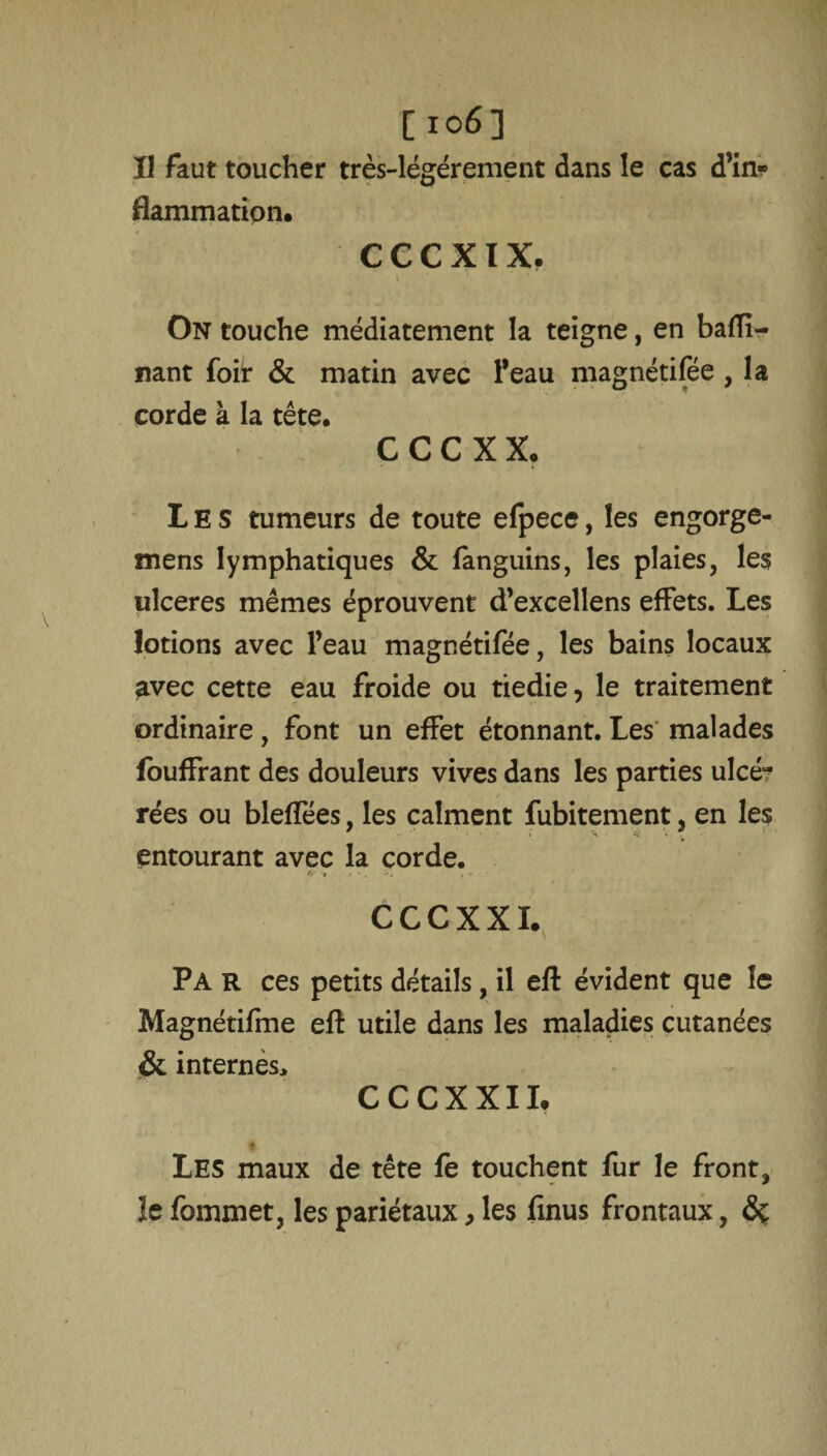 Il faut toucher très-légérement dans le cas d’in¬ flammation. c e c x i x. On touche médiatement la teigne, en badi¬ nant foit & matin avec l’eau magnétifée , la corde à la tête. C C C X X. Les tumeurs de toute efpece, les engorge- mens lymphatiques & fanguins, les plaies, les ulcérés mêmes éprouvent d’excellens effets. Les lotions avec l’eau magnétifée, les bains locaux ^vec cette eau froide ou tiedie, le traitement ordinaire, font un effet étonnant. Les malades fouffrant des douleurs vives dans les parties ulcé^ rées ou bleffées, les calment fubitement, en les entourant avec la corde. CCCXXI. Pa r ces petits détails, il eft évident que le Magnétifme eft utile dans les maladies cutanées & internés, CCCXXII. * Les maux de tête fe touchent fur le front, le fommet, les pariétaux, les finus frontaux, de