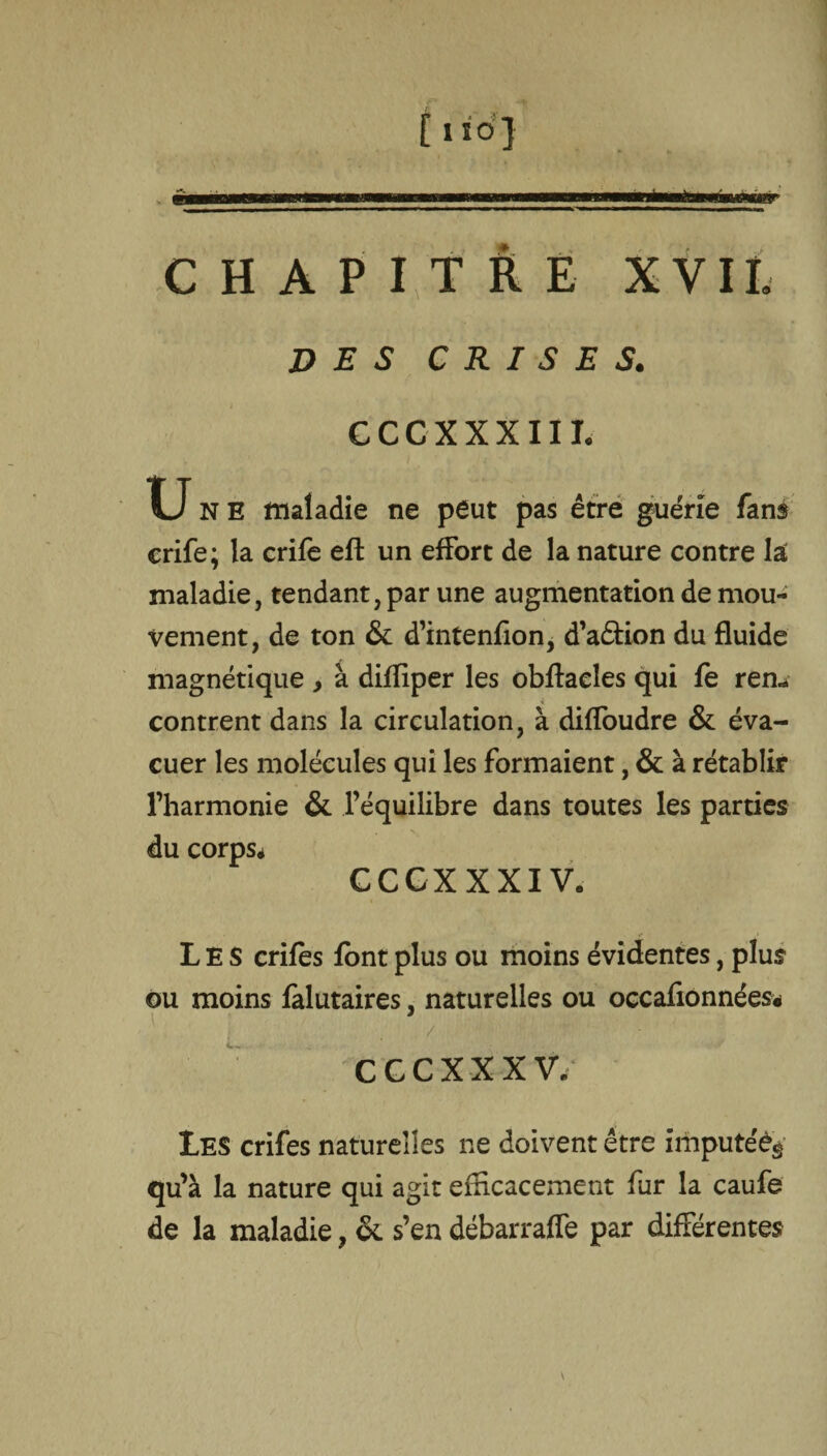 an * CHAPITRE X VIL DES CRISES. G CC XXXIII, U N E maladie ne peut pas être guérie fans crife; la crife eft un effort de la nature contre la maladie, tendant, par une augmentation de mou¬ vement, de ton 6c d’intenfion, d’a&ion du fluide magnétique , à difïiper les obflacîes qui fe rem contrent dans la circulation, à diffoudre 6c éva¬ cuer les molécules qui les formaient, 6c à rétablir l’harmonie 6c l’équilibre dans toutes les parties du corps* CCCXXXIV. Les crifes font plus ou moins évidentes, plus ou moins falutaires, naturelles ou occaflonnées* / .. ■ - CGC XX XV. Les crifes naturelles ne doivent être imputéég qu’à la nature qui agit efficacement fur la caufe de la maladie, 6c s’en débarraffe par différentes