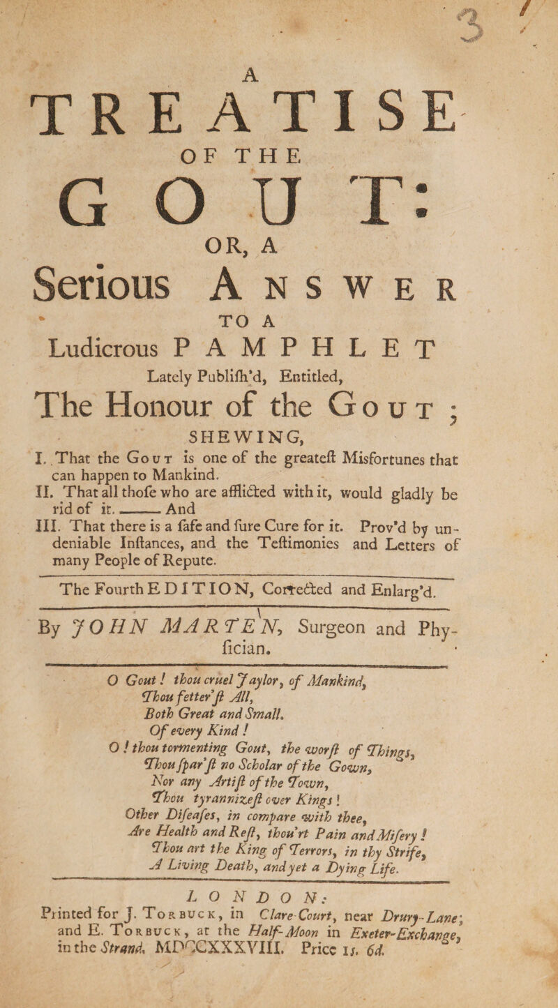 TREATI S E OF THE G O U T: OR, A Serious Answer * TO A Ludicrous PAMPHLET Lately Publilh’d, Entitled, The Honour of the Gout • SHEWING, I. That the Gout is one of the greateft Misfortunes that can happen to Mankind. II. That all thofe who are afflicted with it, would gladly be rid of it__And III. That there is a fafe and fure Cure for it. Prov*d by un¬ deniable Inftances, and the Teftimonies and Letters of many People of Repute. The Fourth EDITION, Corre&ed and Enlarg’d. By JOHN MARTEN, Surgeon and Phy- fician. O Gout! thou cruel Jay lor, of Mankind) Thou fetter ft All, Both Great and Small, Of every Kind ! O ! thou tormenting Gout, the <worft of Things^ Thou [par ft no Scholar of the Gown, Nor any Art if of the Town, Thou tyrannizeft over Kings ! Other Difeafes, in compare with thee, Are Health and Ref, thourt Pain andMifery ! Thou art the King of Terror/, in thy Strife, A Living Death, and yet a Dying Life. LONDON: Printed for J. Tor buck, in Clare Court, near Drury Lane; and E. Tor buck, ar the Half-Moon in EneteY”Knchanse\ inthe Strand, MDCCXXXVIII. Price n, 61