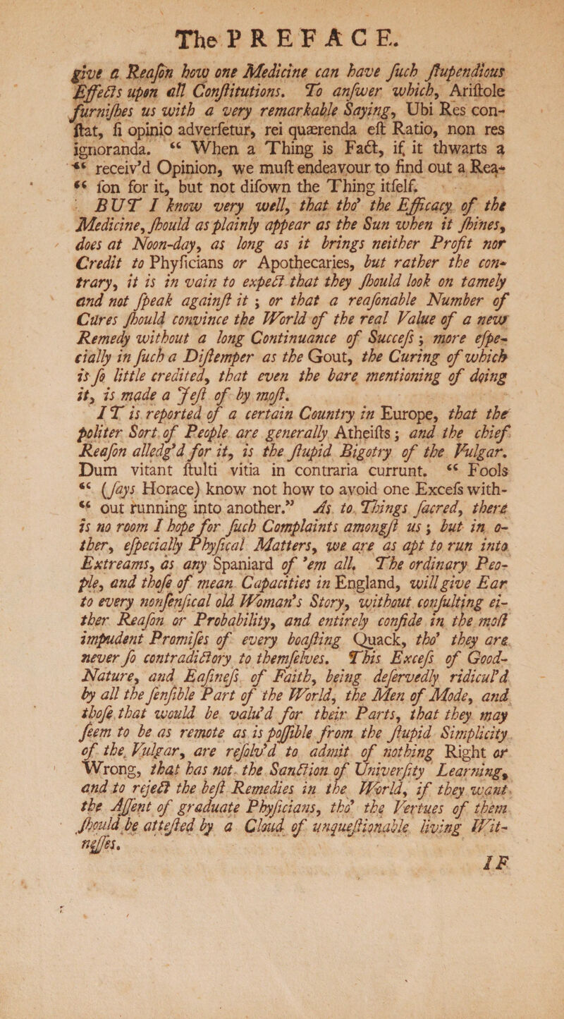 give a Reafon how one Medicine can have fuch fiupendious Efferts upon aU Confiitutions. To anfwer which, Ariftole furnijhes us with a very remarkable Saying, Ubi Res con- flat, fi opinio adverfetur, rei quaerenda eft Ratio, non res ignoranda. “ When a Thing is Fa&, if it thwarts a receiv’d Opinion, we muft endeavour to find out a Rea* 44 ion for it, but not difown the Thing itfelf. BUT I know very well, that thd the Efficacy of the Medicine, Jhould as plainly appear as the Sun when it Jbines, does at Noon-day, as long as it brings neither Profit nor Credit to Phyficians or Apothecaries, but rather the con¬ trary, it is in vain to expert that they Jhould look on tamely and not /peak againft it; or that a reafonable Number of Cares Jhould convince the World of the real Value of a new Remedy without a long Continuance of Succefi, more efpe- dally in fuch a Difiemper as the Gout, the Curing of which is fo little credited, that even the bare mentioning of doing it, is made a Jefi of by mofi. IT is reported of a certain Country in Europe, that the politer Sort of People are generally Atheifts; and the chief Reafon alledg'd for it, is the fiupid Bigotry of the Vulgar. Dum vitant ftulti vitia in contraria currunt. 44 Fools 44 Cfays Horace) know not how to avoid one Excefs with- 44 out running into another.” As to Things /acred, there is no room I hope for fuch Complaints amo?igJl us; but in o- ther, efpecially Phyfical Matters, we are as apt to run into Extreams, as any Spaniard of 'em all, The ordinary Peo¬ ple, and thofe of mean Capacities in England, will give Ear to every nonfenfical old Woman's Story, without conjulting ei¬ ther Reafon or Probability, and entirely confide in the mod impudent Promifes of every boafiing Quack, thd they are never fo contradictory to themlelves. This Excefs of Good- Nature, and Eafinefs of Faith, being defervedly ridicul'd by all the fenfible Part of the World, the Men of Mode, and thofe that would be valu'd for their Parts, that they may feem to be as remote as is poffible from the fiupid Simplicity of the. Vulgar, are refolv'd to admit of nothing Right or Wrong, that has not the Sanrtion of Univerfity Learning\ and to rejert the beft Remedies in the World, if they want the AJJ'ent of graduate Phyficians, tho' the Vertues of them fimld be attefied by a Cloud of unquejlimahle living Wit- nffies. IF