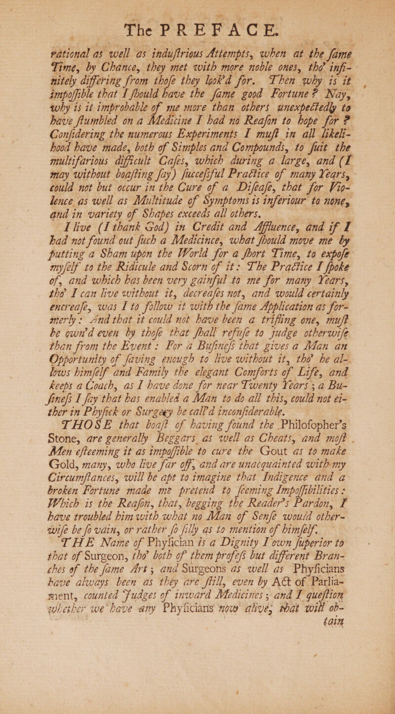 rational at well as indujlrious Attempts, when at the fame Time, by Chance, they met with more noble ones, /V infi¬ nitely differing from thofe they look'd for. Then why is it impojfible that I fhould have the fame good Fortune ? Nay, why is it improbable of me ?nore than others unexpectedly to have fumbled on a Medicine I had no Reafon to hope for ? Conjidering the numerous Experiments I muff in all likeli¬ hood have made, both of Simples and Compounds, to fiuit the multifarious difficult Cafes, which during a large, and (1 may without boafiing fay) fuccefsful Practice of many Years, could not but occur in the Cure of a Difeafe, that for Vio¬ lence as well as Multitude of Symptoms is inferiour to none, and in variety of Shapes exceeds all others. I live (I thank God) in Credit and Affluence, and if 1 had not found out fuch a Medicince, what Jhould move me by putting a Sham upon the World for a Jhort Time, to expofe myfelf to the Ridicule and Scorn of it: The Practice I fpoke off and which has been very gainful to me for many Years, tho' I can live without it, decreafes not, and would certainly encreafe, zvas I to follow it with the fame Application as for¬ merly : And that it could not have been a trifling one, mujl be own'd even by thofe that Jhall refufe to judge other wife than from the Event: For a Bufinefs that gives a Man an Opportunity of faving enough to live without it, tbof he al¬ lows himfelf and Family the elegant Comforts of Life, and keeps a Coach, as 1 have done for near Twenty Years ; a Bu¬ finefs I fay that has enabled a Man to do all this, could not ei¬ ther in Phyfick or Surgery be call'd inconfiderable. THOSE that boafi of having found the Philofopher’s Stone, are generally Beggars as ivell as Cheats, and mofi Men efteeming it as impojfible to cure the Gout as to make Gold, many, who live far off \ and are unacquainted with my Circumftances, will be apt to imagine that Indigence and a broken Fortune made me pretend to feeming Impojfibilities: Which is the Reafon, that, begging the Reader's Pardon, I have troubled him ivith what no Man of Senfe would other- wife be fo vain, or rather fo filly as to mention of himfelf THE Name of Phylician is a Dignity I own fuperior to that of Surgeon, thd both of them profefs but different Bran¬ ches of the fame Art; and Surgeons as well as Phyficians have always been as they arc fill, even by A 61 of Parlia¬ ment, counted Judges of inward Medicines ; and I queftion. whether we 'have any Phyilcians now alive, that will ob-