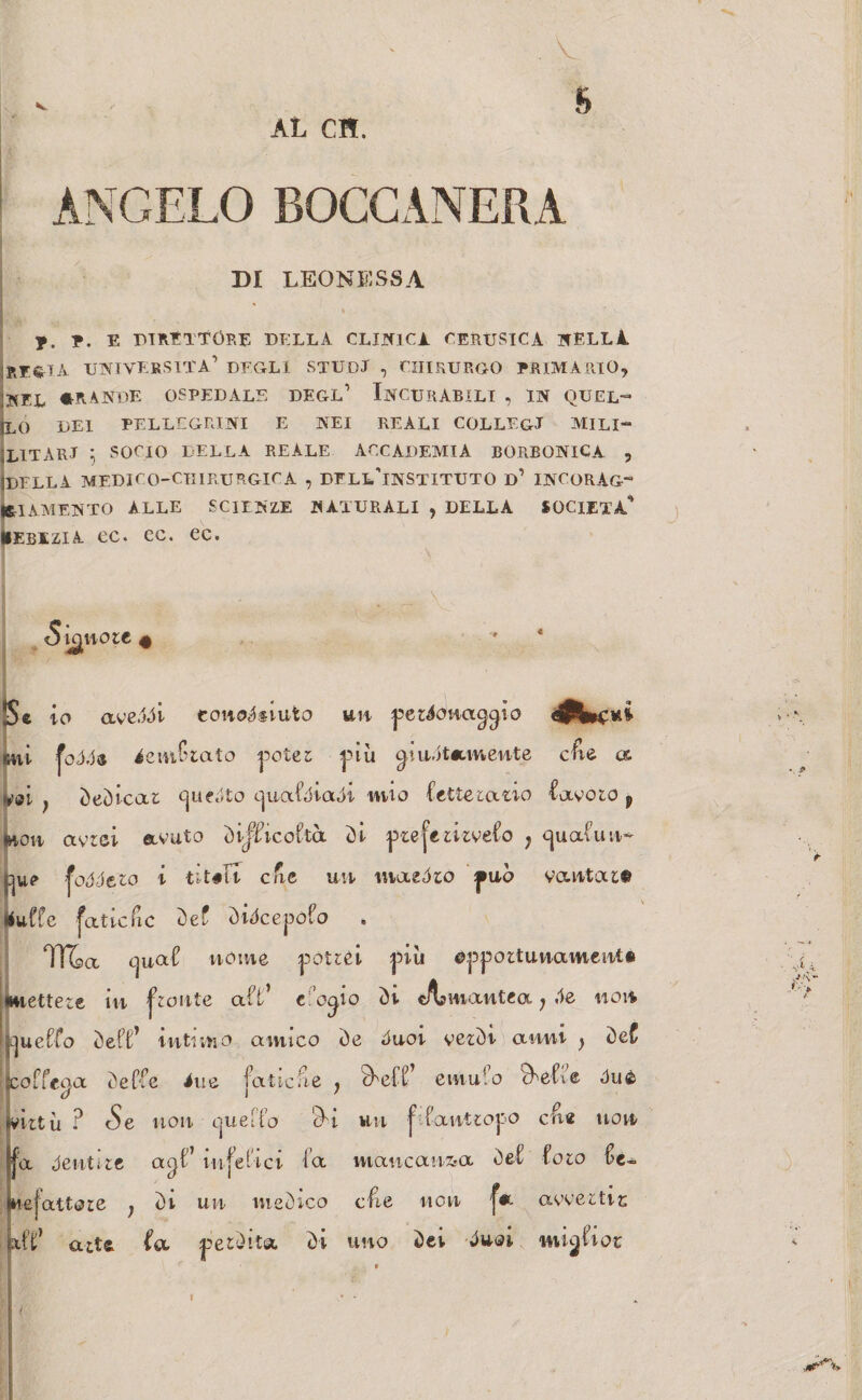 AL CH. ANGELO BOCCANERA DI LEONESSA I % ■ y. p. E DIRETTÓRE DELLA CLINICA CERUSICA NELLI rf^ta università’ degli studi , chirurgo primario, !NEL «RANDE OSPEDALE DEGL’ INCURABILI , IN QUEL— ILO DEI PELLEGRINI E NEI REALI COLLEGI MlLI- ILITARI 5 SOCIO DELLA REALE ACCADEMIA BORBONICA , jDFLLA MEDICO-CHIRURGICA , DELL’iNSTITUTO D1 INCORAG¬ GIAMENTO ALLE SCIENZE NATURALI , DELLA SOCIETÀ'’ HEBEziA oc. ec. ec. l ignote 4 Se io aveddi eonodsiuto un personaggio mi iemCiato potei più giustamente cfie a vai } dedicai guedto ejuafdiadi mio Cetteiano Cavolo p Ihoh avrei avuto dif^icoCtà di prefezirveCo ? cjuafun- foóótzo i cat un iti azòto può vantai© tfuffe faticfic de£ didcepofo TT&a guaC nome potrei più ©pportunament* mettere in fronte aft* c’ogio di cA?mantea j «le non jguefCo deft’ intimo antico de duot verdi anni > de£ jcofTeaa deffe ine faticate , ?Cefl; emulo cCeLe One hUZt ù ? cS e non quel Co c)i l UH fCan tiop po cne non ffa dentile agi” infelici i’a mancanza deC Coio Ce- Jnefattaze ; di un medico cfie non '[a avvertir; atV aita Ca perdita di uno dei duoi mì^Cxox. l