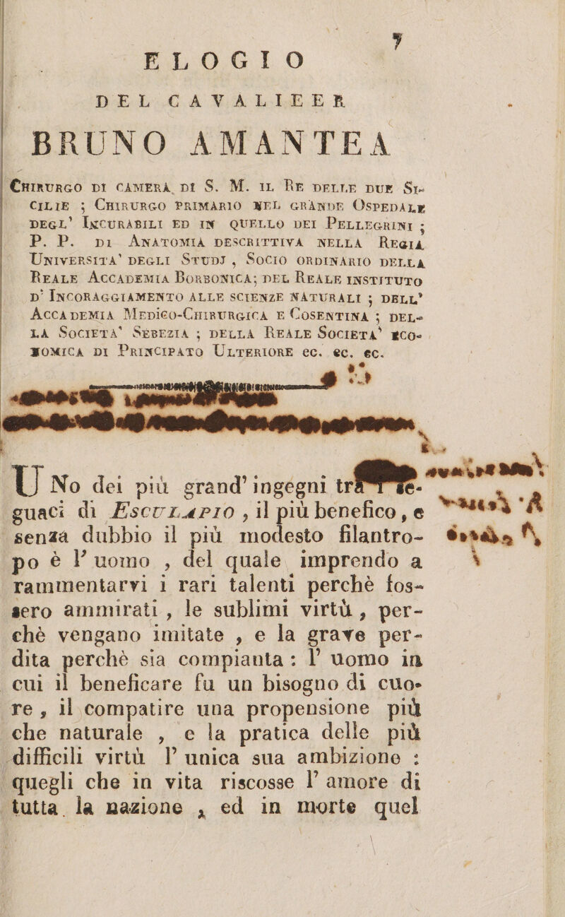 DEL CAVALIEER BRUNO AMANTE A Chirurgo di cimerà di S. M. il Re delle due Si¬ cilie 5 Chirurgo primàrio utel grànge Ospedale degl’ Uicurabili ed in quello dei Pellegrini ; P. P. di Anatomia descrittiva nella Regia Università’ degli Studi , Socio ordinario della Reale Accademia Borbonica; del Reale instjtuto d’ Incoraggiamento alle scienze naturali ; dell’ Accademia Medìgo-Chirurgicà e Cosentina ; del-* la Società’ Sebezia ; della Reale Società’ *co« comica di Principato Ulteriore ec. ec. ec. u No dei piu grand’ingegni guaci dì Esculafio , il più benefico, e senaa dubbio il più modesto filantro¬ po è 1* uomo , del quale imprendo a rammentarvi i rari talenti perchè fos~ aero ammirati , le sublimi virtù , per¬ chè vengano imitate , e la grave per¬ dita perchè sia compianta : 1’ uomo in cui il beneficare fu un bisogno di cuo* re f il compatire una propensione più che naturale , e la pratica delle più difficili virtù P unica sua ambizione : quegli che in vita riscosse P amore di tutta la nazione * ed in morte quei **«►%** VM«*\ 'A