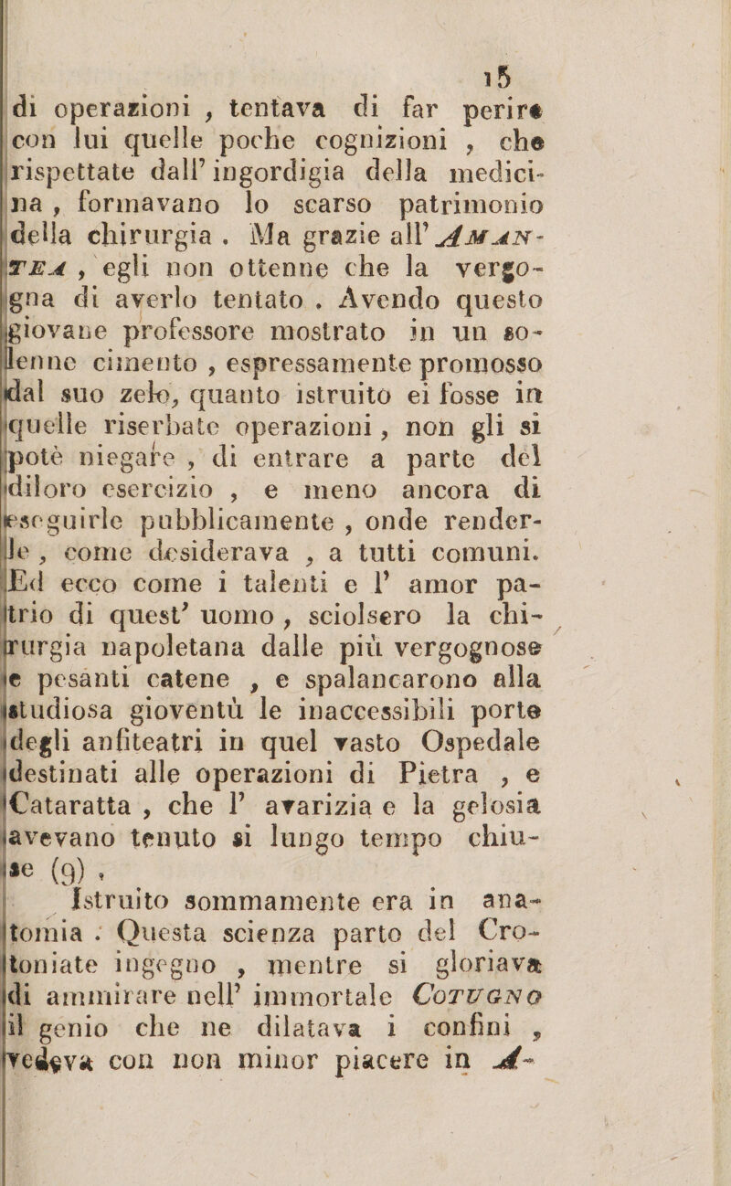 di operazioni , tentava di far perir* con lui quelle poche cognizioni , che rispettate dall’ingordigia della medici¬ na , formavano lo scarso patrimonio della chirurgia . Ma grazie alP Am an¬ te a , egli non ottenne che la vergo¬ gna di averlo tentato , Avendo questo giovane professore mostrato in un go¬ le nnc cimento , espressamente promosso dal suo zeto, quanto istruito ei fosse in quelle riserbate operazioni, non gli sì potò niegafe , di entrare a parte del diloro esercizio , e meno ancora di eseguirle pubblicamente , onde render¬ le , come desiderava , a tutti comuni* Ed ecco come i talenti e P amor pa¬ li, rio di quest* uomo , sciolsero la chi- jrurgia napoletana dalle più vergognosa «c pesanti catene , e spalancarono alla (studiosa gioventù le inaccessibili porte degli anfiteatri in quel vasto Ospedale (destinati alle operazioni di Pietra , e Cataratta , che P avarizia e la gelosia (avevano tenuto si lungo tempo chiu¬ de (9) , Istruito sommamente era in ana- J tomi a . Questa scienza parto del Cro¬ ton i a te ingegno , mentre si gloriava di ammirare nell’ immortale Cqtugno il genio che ne dilatava i confini , pelava eoa non minor piacere in ,